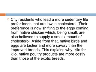  City residents who lead a more sedentary life
prefer foods that are low in cholesterol. Their
preference is now shifting to the eggs coming
from native chicken which, being small, are
also believed to supply a small amount of
cholesterol. Aside from that, native birds and
eggs are tastier and more savory than the
improved breeds. This explains why, kilo for
kilo, native poultry products are more costly
than those of the exotic breeds.
 