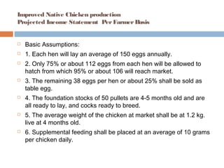 Improved Native Chicken production
Projected Income Statement PerFarmerBasis
 Basic Assumptions:
 1. Each hen will lay an average of 150 eggs annually.
 2. Only 75% or about 112 eggs from each hen will be allowed to
hatch from which 95% or about 106 will reach market.
 3. The remaining 38 eggs per hen or about 25% shall be sold as
table egg.
 4. The foundation stocks of 50 pullets are 4-5 months old and are
all ready to lay, and cocks ready to breed.
 5. The average weight of the chicken at market shall be at 1.2 kg.
live at 4 months old.
 6. Supplemental feeding shall be placed at an average of 10 grams
per chicken daily.
 