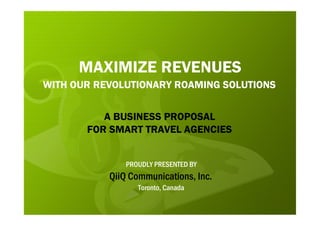 MAXIMIZE REVENUES
WITH OUR REVOLUTIONARY ROAMING SOLUTIONS


          A BUSINESS PROPOSAL
       FOR SMART TRAVEL AGENCIES


               PROUDLY PRESENTED BY
           QiiQ Communications, Inc.
                  Toronto, Canada
 
