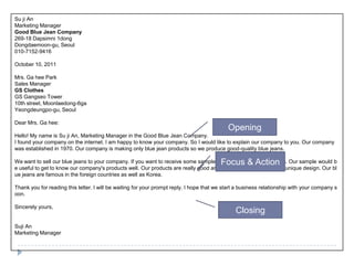 Su jiAnMarketing ManagerGood Blue Jean Company269-18 Dapsimni 1dongDongdaemoon-gu, Seoul  010-7152-9416October 10, 2011Mrs. GaheeParkSales ManagerGS ClothesGS Gangseo Tower10th street, Moonlaedong-6gaYeongdeungpo-gu, SeoulDear Mrs. Gahee:Hello! My name is Su jiAn, Marketing Manager in the Good Blue Jean Company. I found your company on the internet. I am happy to know your company. So I would like to explain our company to you. Our company was established in 1970. Our company is making only blue jean products so we produce good-quality blue jeans.We want to sell our blue jeans to your company. If you want to receive some samples, we will send our blue jeans. Our sample would be useful to get to know our company's products well. Our products are really good and well-known as a fresh and unique design. Our blue jeans are famous in the foreign countries as well as Korea.Thank you for reading this letter. I will be waiting for your prompt reply. I hope that we start a business relationship with your company soon.Sincerely yours,Suji AnMarketing ManagerOpeningFocus & ActionClosing