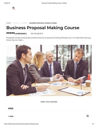 8/30/2019 Business Proposal Making Course - Edukite
https://edukite.org/course/business-proposal-making-course/ 1/9
HOME / COURSE / BUSINESS / BUSINESS PROPOSAL MAKING COURSE
Business Proposal Making Course
( 8 REVIEWS ) 515 STUDENTS
Proposals are persuasive documents that are to acquire funding of cially. So, it is imperative that you
know how to make …

FREE
1 YEAR
TAKE THIS COURSE
 