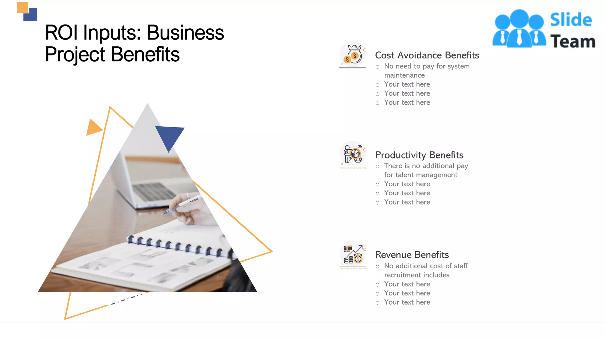 13
o No need to pay for system
maintenance
o Your text here
o Your text here
o Your text here
Cost Avoidance Benefits
o There is no additional pay
for talent management
o Your text here
o Your text here
o Your text here
Productivity Benefits
o No additional cost of staff
recruitment includes
o Your text here
o Your text here
o Your text here
Revenue Benefits
This slide is 100% editable. Adapt it to your needs and capture your audience's attention.
ROI Inputs: Business
Project Benefits
 