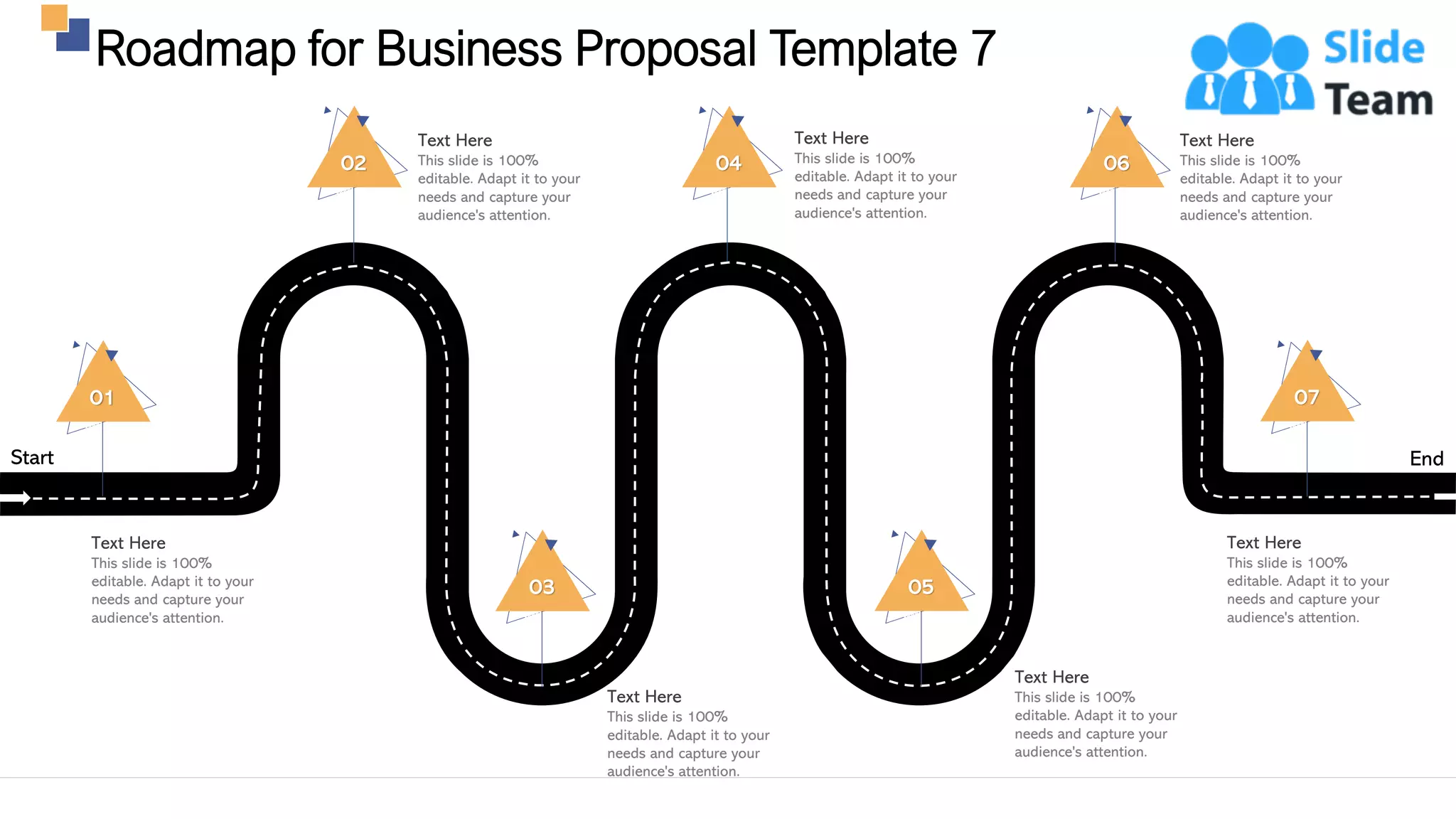 Roadmap for Business Proposal Template 7
32
Start End
02
Text Here
This slide is 100%
editable. Adapt it to your
needs and capture your
audience's attention.
04
Text Here
This slide is 100%
editable. Adapt it to your
needs and capture your
audience's attention.
06
Text Here
This slide is 100%
editable. Adapt it to your
needs and capture your
audience's attention.
Text Here
This slide is 100%
editable. Adapt it to your
needs and capture your
audience's attention.
03
Text Here
This slide is 100%
editable. Adapt it to your
needs and capture your
audience's attention.
05
01
Text Here
This slide is 100%
editable. Adapt it to your
needs and capture your
audience's attention.
07
Text Here
This slide is 100%
editable. Adapt it to your
needs and capture your
audience's attention.
 