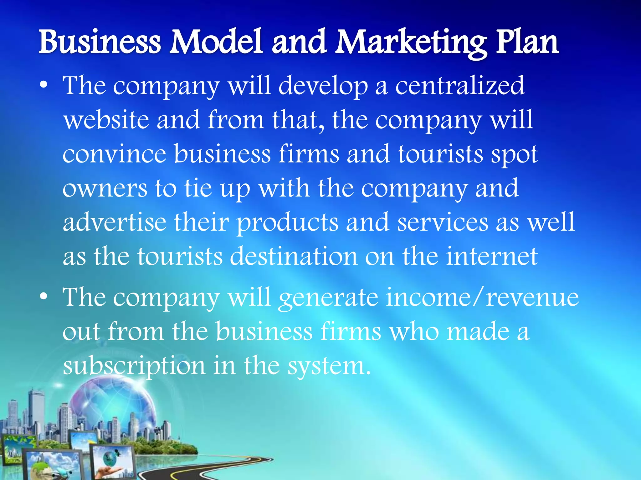 • The company will develop a centralized
  website and from that, the company will
  convince business firms and tourists spot
  owners to tie up with the company and
  advertise their products and services as well
  as the tourists destination on the internet
• The company will generate income/revenue
  out from the business firms who made a
  subscription in the system.
 