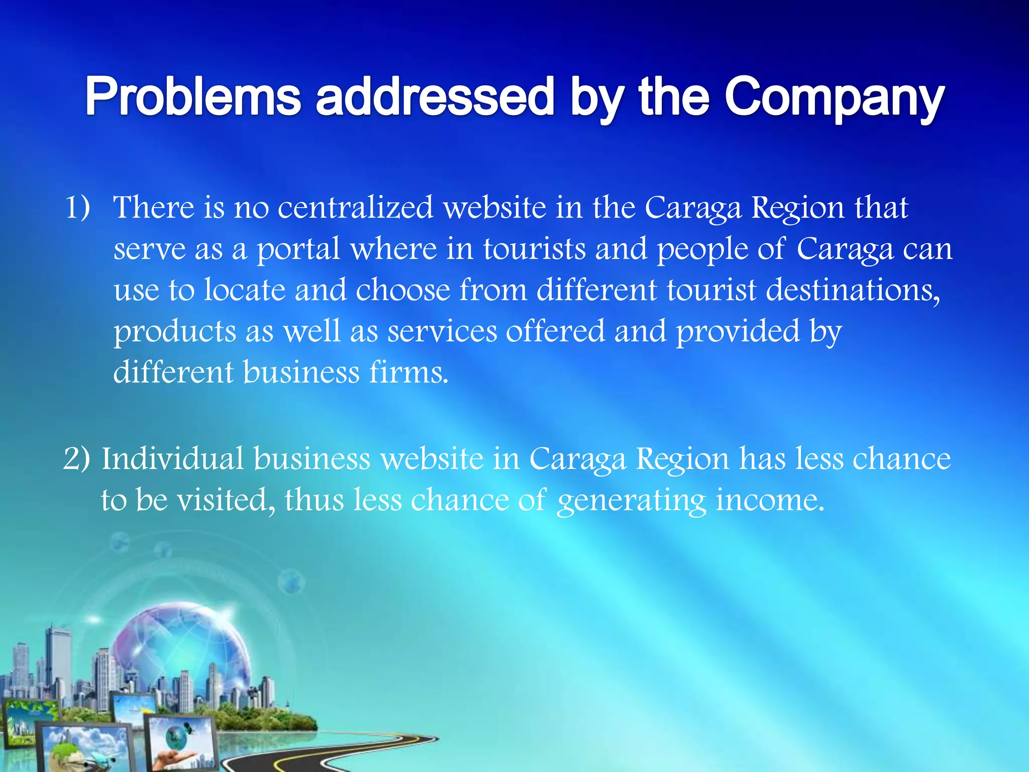1) There is no centralized website in the Caraga Region that
   serve as a portal where in tourists and people of Caraga can
   use to locate and choose from different tourist destinations,
   products as well as services offered and provided by
   different business firms.

2) Individual business website in Caraga Region has less chance
   to be visited, thus less chance of generating income.
 