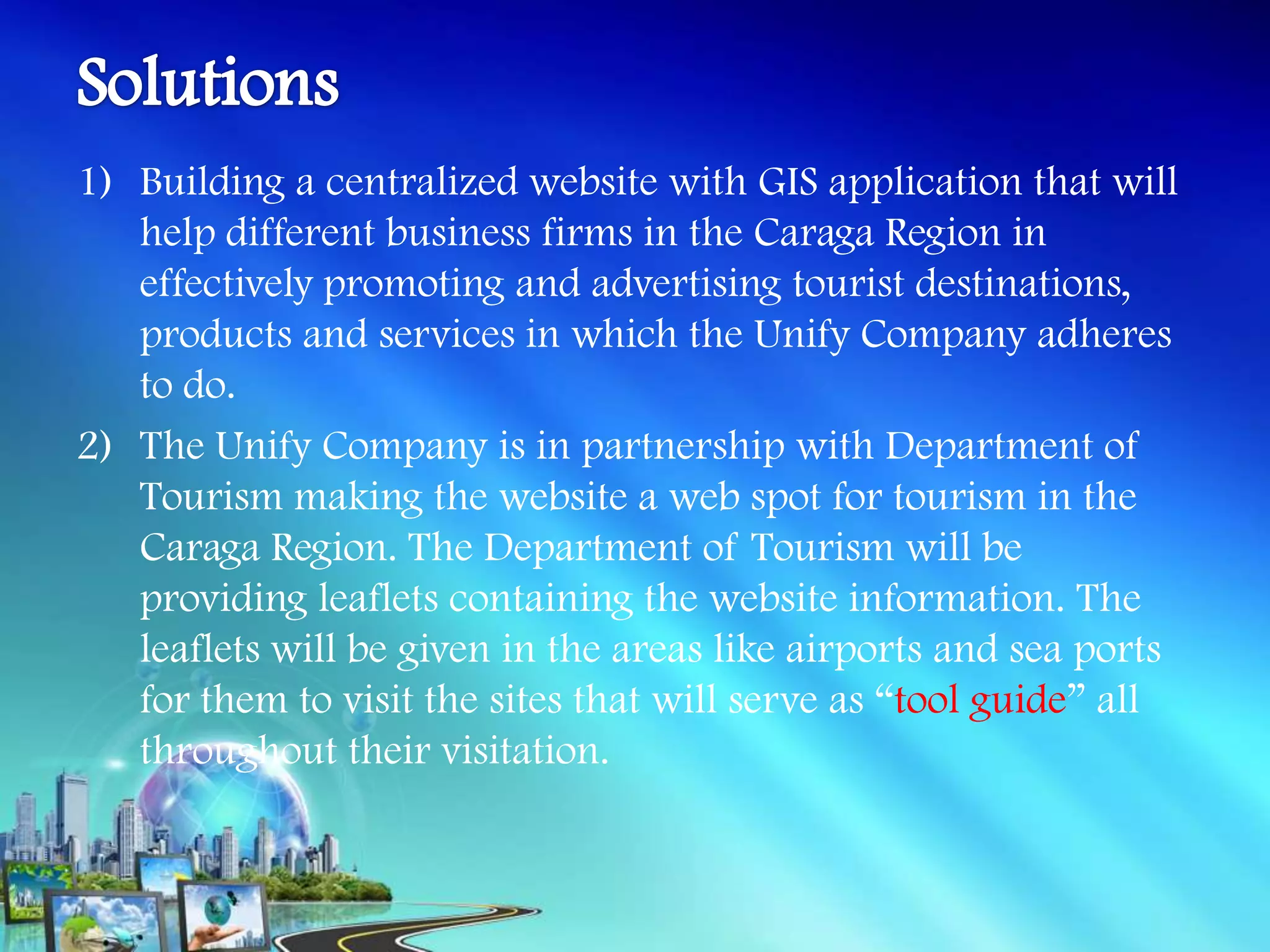 1) Building a centralized website with GIS application that will
   help different business firms in the Caraga Region in
   effectively promoting and advertising tourist destinations,
   products and services in which the Unify Company adheres
   to do.
2) The Unify Company is in partnership with Department of
   Tourism making the website a web spot for tourism in the
   Caraga Region. The Department of Tourism will be
   providing leaflets containing the website information. The
   leaflets will be given in the areas like airports and sea ports
   for them to visit the sites that will serve as “tool guide” all
   throughout their visitation.
 