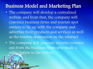 • The company will develop a centralized
  website and from that, the company will
  convince business firms and tourists spot
  owners to tie up with the company and
  advertise their products and services as well
  as the tourists destination on the internet
• The company will generate income/revenue
  out from the business firms who made a
  subscription in the system.
 
