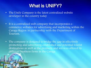 • The Unify Company is the latest centralized website
  developer in the country today

• It is a centralized web company that incorporates e-
  commerce websites for advertising and marketing within the
  Caraga Region in partnership with the Department of
  Tourism.

• The company is designed to bridge the gap in effectively
  promoting and advertising established and potential tourist
  destinations as well as the products and services offered by
  different business firms in the Caraga
 
