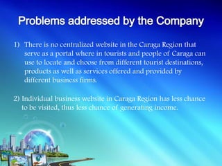 1) There is no centralized website in the Caraga Region that
   serve as a portal where in tourists and people of Caraga can
   use to locate and choose from different tourist destinations,
   products as well as services offered and provided by
   different business firms.

2) Individual business website in Caraga Region has less chance
   to be visited, thus less chance of generating income.
 