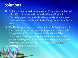 1) Building a centralized website with GIS application that will
   help different business firms in the Caraga Region in
   effectively promoting and advertising tourist destinations,
   products and services in which the Unify Company adheres
   to do.
2) The Unify Company is in partnership with Department of
   Tourism making the website a web spot for tourism in the
   Caraga Region. The Department of Tourism will be
   providing leaflets containing the website information. The
   leaflets will be given in the areas like airports and sea ports
   for them to visit the sites that will serve as “tool guide” all
   throughout their visitation.
 