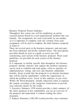 Business Proposal Project Summary
Throughout this course you will be completing an action
research project based on a real organizational problem that you
identify. The assignments for each week build on one another,
so it is important to complete each one. Content from each
assignment will be used to complete the final business proposal
in Topic 8.
There are several parts to the business proposal, and each part
has been explained and briefly outlined below. The descriptions
provided should be used as a guide to assist you with
constructing each section of the business proposal. Word count
guidelines are provided for each section of the business
proposal.
It is important to include specific data throughout the business
proposal. Include statistics that support the problem statement;
can be used to establish and track goals; relate to specifics of
implementation, timing, and cost; and illustrate stakeholder
benefits. Keep in mind that the proposal is an internal document
that will be read by stakeholders within the organization in
which the problem exists. Focus on this audience as you write.
Within the Word document, include subsection titles to organize
the content according to the categories listed below to provide
easy reference points for the reader.
1. Executive Summary (250 words) provides a short summary of
the entire proposal so key stakeholders can see an overview of
the proposal and understand it without reading the entire
document.
2. Purpose Statement (100-250 words) provides clear statement
 
