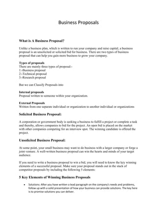 Business Proposals 
What is A Business Proposal? 
Unlike a business plan, which is written to run your company and raise capital, a business 
proposal is an unsolicited or solicited bid for business. There are two types of business 
proposal that can help you gain more business to grow your company. 
Types of proposals 
There are mainly three types of proposal:- 
1:-Business proposal 
2:-Technical proposal 
3:-Research proposal 
But we can Classify Proposals into 
Internal proposals 
Proposal written to someone within your organization. 
External Proposals 
Written from one separate individual or organization to another individual or organizations 
Solicited Business Proposal: 
A corporation or government body is seeking a business to fulfill a project or complete a task 
and thereby, allows companies to bid for the project. An open bid is placed on the market 
with other companies competing for an interview spot. The winning candidate is offered the 
project. 
Unsolicited Business Proposal: 
At some point, your small business may want to do business with a larger company or forge a 
joint venture. A well-written business proposal can win the hearts and minds of your target 
audience. 
If you need to write a business proposal to win a bid, you will need to know the key winning 
elements of a successful proposal. Make sure your proposal stands out in the stack of 
competitor proposals by including the following 5 elements: 
5 Key Elements of Winning Business Proposals 
· Solutions: After you have written a lead paragraph on the company's needs and problems, 
follow up with a solid presentation of how your business can provide solutions. The key here 
is to promise solutions you can deliver. 
 