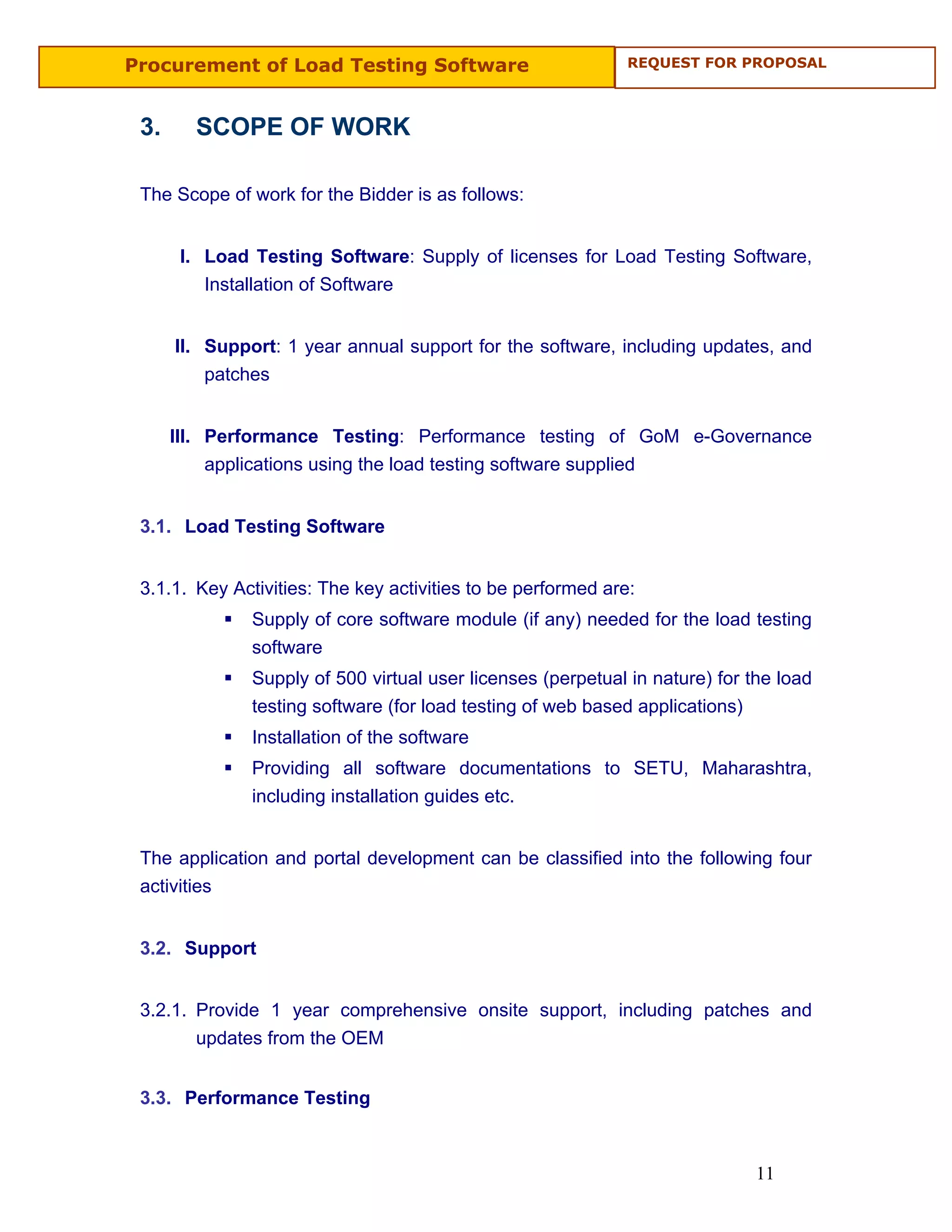 Procurement of Load Testing Software                          REQUEST FOR PROPOSAL



 3.     SCOPE OF WORK

 The Scope of work for the Bidder is as follows:


       I. Load Testing Software: Supply of licenses for Load Testing Software,
          Installation of Software


      II. Support: 1 year annual support for the software, including updates, and
          patches


      III. Performance Testing: Performance testing of GoM e-Governance
           applications using the load testing software supplied


 3.1. Load Testing Software


 3.1.1. Key Activities: The key activities to be performed are:
               Supply of core software module (if any) needed for the load testing
               software
               Supply of 500 virtual user licenses (perpetual in nature) for the load
               testing software (for load testing of web based applications)
               Installation of the software
               Providing all software documentations to SETU, Maharashtra,
               including installation guides etc.


 The application and portal development can be classified into the following four
 activities


 3.2. Support


 3.2.1. Provide 1 year comprehensive onsite support, including patches and
        updates from the OEM


 3.3. Performance Testing



                                                                              11
 