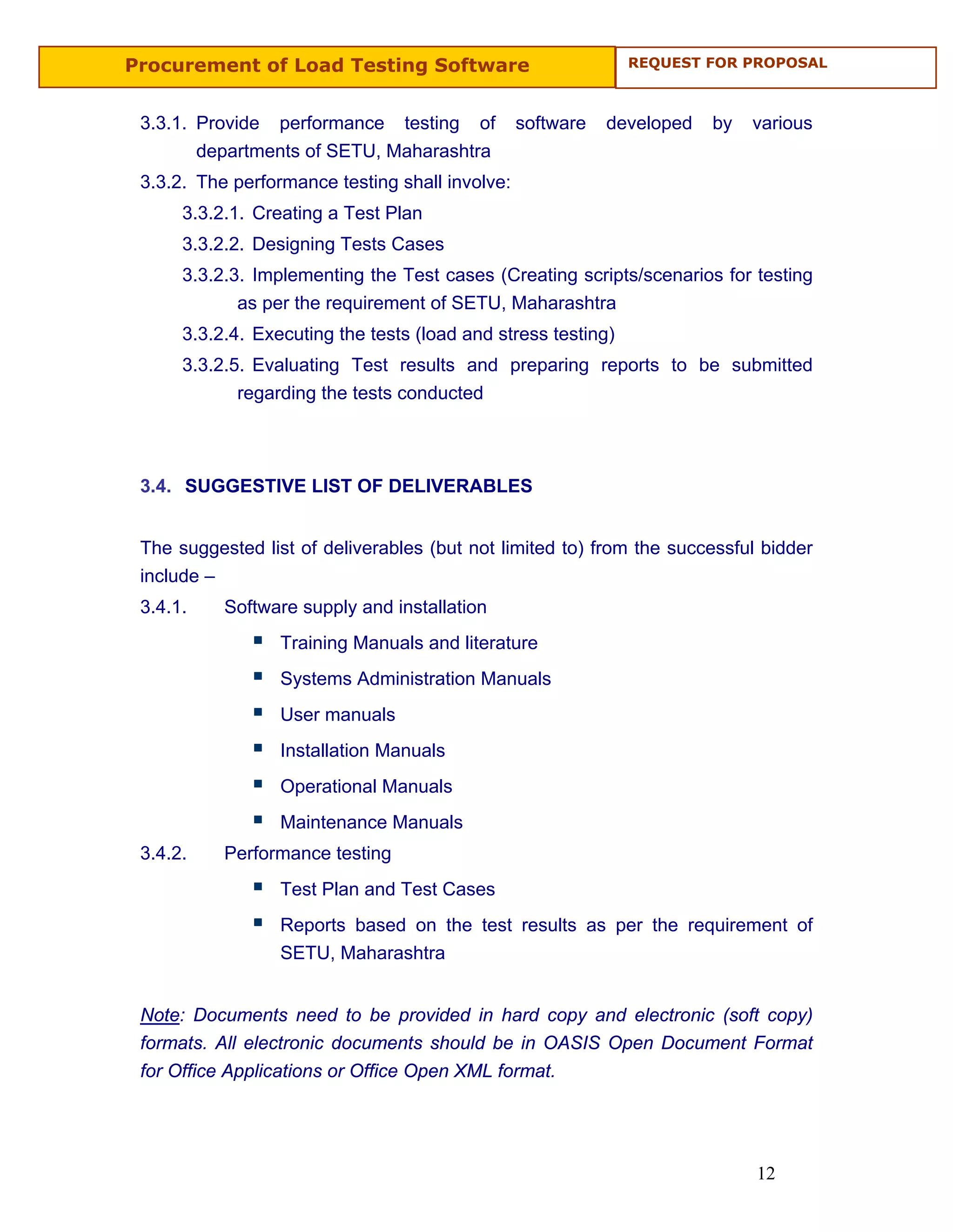Procurement of Load Testing Software                           REQUEST FOR PROPOSAL



 3.3.1. Provide performance testing of           software   developed   by   various
        departments of SETU, Maharashtra
 3.3.2. The performance testing shall involve:
      3.3.2.1. Creating a Test Plan
      3.3.2.2. Designing Tests Cases
      3.3.2.3. Implementing the Test cases (Creating scripts/scenarios for testing
             as per the requirement of SETU, Maharashtra
      3.3.2.4. Executing the tests (load and stress testing)
      3.3.2.5. Evaluating Test results and preparing reports to be submitted
             regarding the tests conducted



 3.4. SUGGESTIVE LIST OF DELIVERABLES


 The suggested list of deliverables (but not limited to) from the successful bidder
 include –
 3.4.1.    Software supply and installation
                  Training Manuals and literature
                  Systems Administration Manuals
                  User manuals
                  Installation Manuals
                  Operational Manuals
                  Maintenance Manuals
 3.4.2.    Performance testing
                  Test Plan and Test Cases
                  Reports based on the test results as per the requirement of
                  SETU, Maharashtra


 Note: Documents need to be provided in hard copy and electronic (soft copy)
 formats. All electronic documents should be in OASIS Open Document Format
 for Office Applications or Office Open XML format.




                                                                             12
 