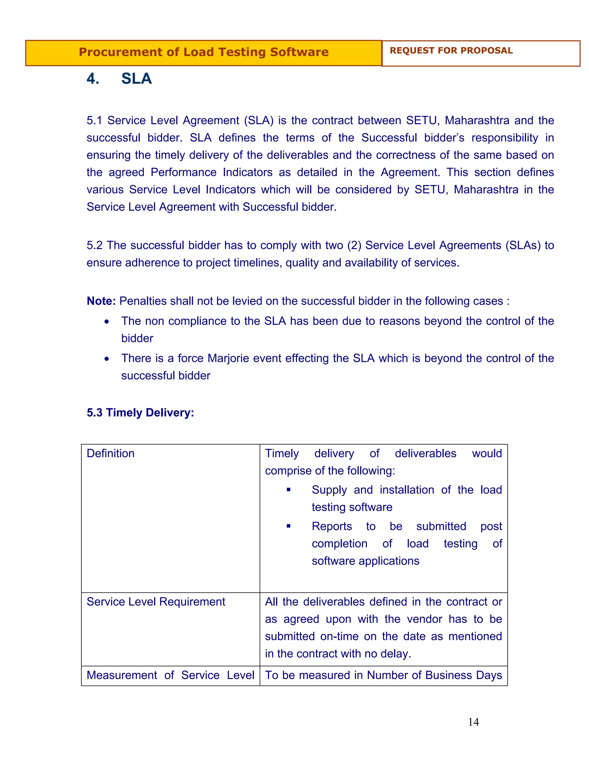 Procurement of Load Testing Software                          REQUEST FOR PROPOSAL


 4.       SLA

 5.1 Service Level Agreement (SLA) is the contract between SETU, Maharashtra and the
 successful bidder. SLA defines the terms of the Successful bidder’s responsibility in
 ensuring the timely delivery of the deliverables and the correctness of the same based on
 the agreed Performance Indicators as detailed in the Agreement. This section defines
 various Service Level Indicators which will be considered by SETU, Maharashtra in the
 Service Level Agreement with Successful bidder.


 5.2 The successful bidder has to comply with two (2) Service Level Agreements (SLAs) to
 ensure adherence to project timelines, quality and availability of services.


 Note: Penalties shall not be levied on the successful bidder in the following cases :
      •   The non compliance to the SLA has been due to reasons beyond the control of the
          bidder
      •   There is a force Marjorie event effecting the SLA which is beyond the control of the
          successful bidder


 5.3 Timely Delivery:


 Definition                          Timely delivery of deliverables          would
                                     comprise of the following:
                                              Supply and installation of the load
                                              testing software
                                              Reports to be submitted post
                                              completion of load testing of
                                              software applications


 Service Level Requirement           All the deliverables defined in the contract or
                                     as agreed upon with the vendor has to be
                                     submitted on-time on the date as mentioned
                                     in the contract with no delay.
 Measurement of Service Level To be measured in Number of Business Days



                                                                             14
 
