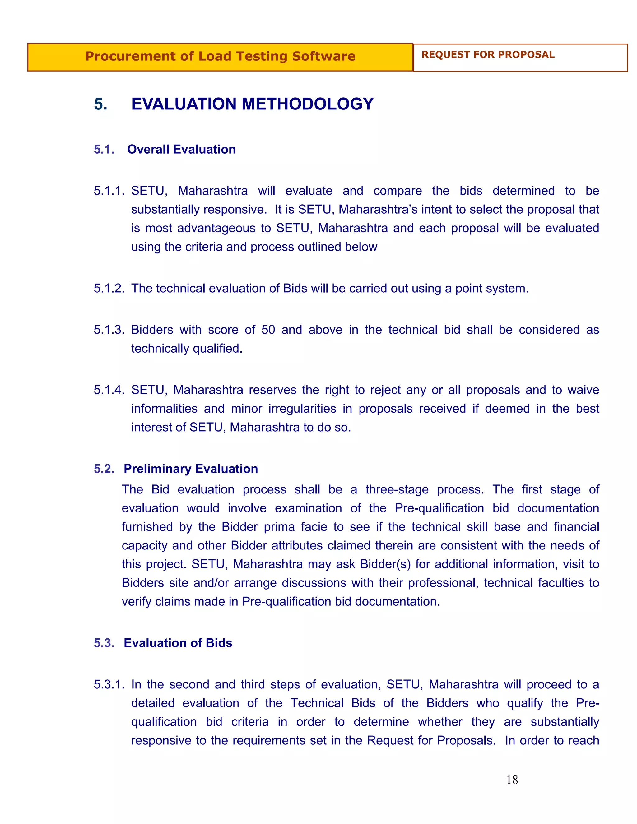 Procurement of Load Testing Software                          REQUEST FOR PROPOSAL




 5.      EVALUATION METHODOLOGY

 5.1.   Overall Evaluation


 5.1.1. SETU, Maharashtra will evaluate and compare the bids determined to be
        substantially responsive. It is SETU, Maharashtra’s intent to select the proposal that
        is most advantageous to SETU, Maharashtra and each proposal will be evaluated
        using the criteria and process outlined below


 5.1.2. The technical evaluation of Bids will be carried out using a point system.


 5.1.3. Bidders with score of 50 and above in the technical bid shall be considered as
        technically qualified.


 5.1.4. SETU, Maharashtra reserves the right to reject any or all proposals and to waive
        informalities and minor irregularities in proposals received if deemed in the best
        interest of SETU, Maharashtra to do so.


 5.2. Preliminary Evaluation
        The Bid evaluation process shall be a three-stage process. The first stage of
        evaluation would involve examination of the Pre-qualification bid documentation
        furnished by the Bidder prima facie to see if the technical skill base and financial
        capacity and other Bidder attributes claimed therein are consistent with the needs of
        this project. SETU, Maharashtra may ask Bidder(s) for additional information, visit to
        Bidders site and/or arrange discussions with their professional, technical faculties to
        verify claims made in Pre-qualification bid documentation.


 5.3. Evaluation of Bids


 5.3.1. In the second and third steps of evaluation, SETU, Maharashtra       will proceed to a
        detailed evaluation of the Technical Bids of the Bidders who          qualify the Pre-
        qualification bid criteria in order to determine whether they        are substantially
        responsive to the requirements set in the Request for Proposals.     In order to reach


                                                                             18
 
