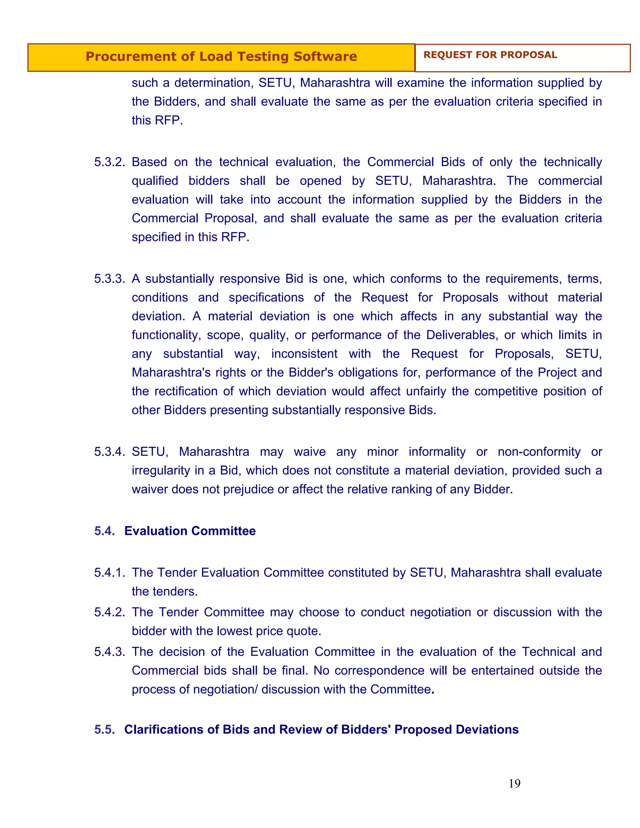 Procurement of Load Testing Software                         REQUEST FOR PROPOSAL


       such a determination, SETU, Maharashtra will examine the information supplied by
       the Bidders, and shall evaluate the same as per the evaluation criteria specified in
       this RFP.


 5.3.2. Based on the technical evaluation, the Commercial Bids of only the technically
        qualified bidders shall be opened by SETU, Maharashtra. The commercial
        evaluation will take into account the information supplied by the Bidders in the
        Commercial Proposal, and shall evaluate the same as per the evaluation criteria
        specified in this RFP.


 5.3.3. A substantially responsive Bid is one, which conforms to the requirements, terms,
        conditions and specifications of the Request for Proposals without material
        deviation. A material deviation is one which affects in any substantial way the
        functionality, scope, quality, or performance of the Deliverables, or which limits in
        any substantial way, inconsistent with the Request for Proposals, SETU,
        Maharashtra's rights or the Bidder's obligations for, performance of the Project and
        the rectification of which deviation would affect unfairly the competitive position of
        other Bidders presenting substantially responsive Bids.


 5.3.4. SETU, Maharashtra may waive any minor informality or non-conformity or
        irregularity in a Bid, which does not constitute a material deviation, provided such a
        waiver does not prejudice or affect the relative ranking of any Bidder.


 5.4. Evaluation Committee


 5.4.1. The Tender Evaluation Committee constituted by SETU, Maharashtra shall evaluate
        the tenders.
 5.4.2. The Tender Committee may choose to conduct negotiation or discussion with the
        bidder with the lowest price quote.
 5.4.3. The decision of the Evaluation Committee in the evaluation of the Technical and
        Commercial bids shall be final. No correspondence will be entertained outside the
        process of negotiation/ discussion with the Committee.


 5.5. Clarifications of Bids and Review of Bidders' Proposed Deviations



                                                                            19
 