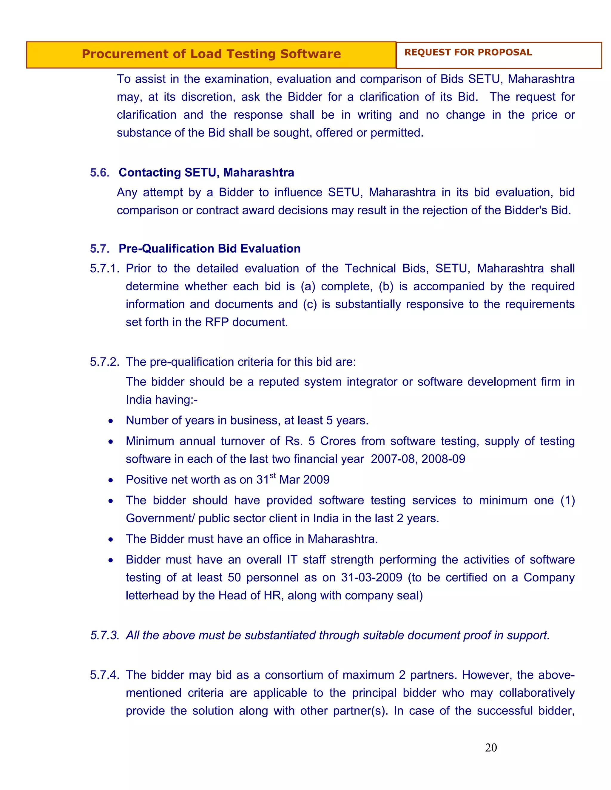 Procurement of Load Testing Software                          REQUEST FOR PROPOSAL


        To assist in the examination, evaluation and comparison of Bids SETU, Maharashtra
        may, at its discretion, ask the Bidder for a clarification of its Bid. The request for
        clarification and the response shall be in writing and no change in the price or
        substance of the Bid shall be sought, offered or permitted.


 5.6. Contacting SETU, Maharashtra
        Any attempt by a Bidder to influence SETU, Maharashtra in its bid evaluation, bid
        comparison or contract award decisions may result in the rejection of the Bidder's Bid.


 5.7. Pre-Qualification Bid Evaluation
 5.7.1. Prior to the detailed evaluation of the Technical Bids, SETU, Maharashtra shall
        determine whether each bid is (a) complete, (b) is accompanied by the required
        information and documents and (c) is substantially responsive to the requirements
        set forth in the RFP document.


 5.7.2. The pre-qualification criteria for this bid are:
         The bidder should be a reputed system integrator or software development firm in
         India having:-
    •    Number of years in business, at least 5 years.
    •    Minimum annual turnover of Rs. 5 Crores from software testing, supply of testing
         software in each of the last two financial year 2007-08, 2008-09
    •    Positive net worth as on 31st Mar 2009
    •    The bidder should have provided software testing services to minimum one (1)
         Government/ public sector client in India in the last 2 years.
    •    The Bidder must have an office in Maharashtra.
    •    Bidder must have an overall IT staff strength performing the activities of software
         testing of at least 50 personnel as on 31-03-2009 (to be certified on a Company
         letterhead by the Head of HR, along with company seal)


 5.7.3. All the above must be substantiated through suitable document proof in support.


 5.7.4. The bidder may bid as a consortium of maximum 2 partners. However, the above-
        mentioned criteria are applicable to the principal bidder who may collaboratively
        provide the solution along with other partner(s). In case of the successful bidder,


                                                                             20
 