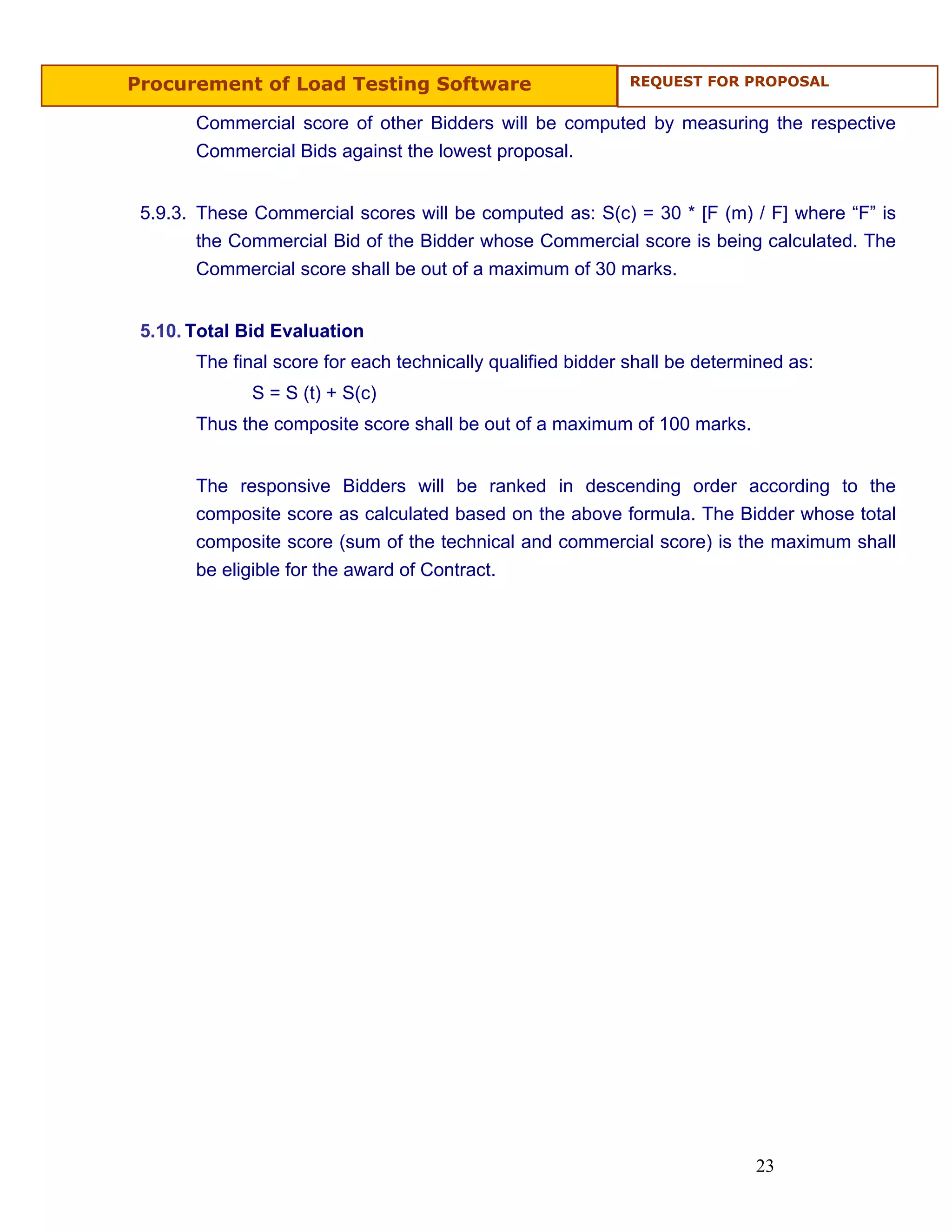 Procurement of Load Testing Software                         REQUEST FOR PROPOSAL


       Commercial score of other Bidders will be computed by measuring the respective
       Commercial Bids against the lowest proposal.


 5.9.3. These Commercial scores will be computed as: S(c) = 30 * [F (m) / F] where “F” is
        the Commercial Bid of the Bidder whose Commercial score is being calculated. The
        Commercial score shall be out of a maximum of 30 marks.


 5.10. Total Bid Evaluation
       The final score for each technically qualified bidder shall be determined as:
              S = S (t) + S(c)
       Thus the composite score shall be out of a maximum of 100 marks.


       The responsive Bidders will be ranked in descending order according to the
       composite score as calculated based on the above formula. The Bidder whose total
       composite score (sum of the technical and commercial score) is the maximum shall
       be eligible for the award of Contract.




                                                                            23
 