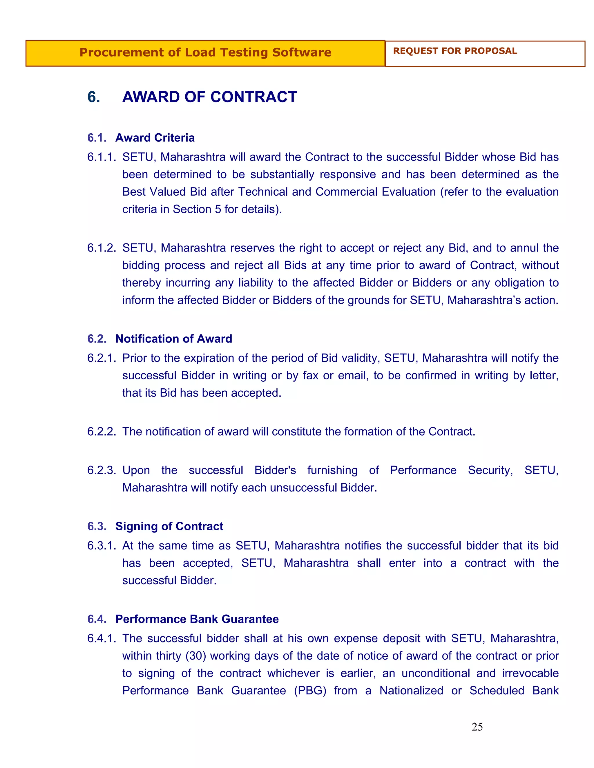 Procurement of Load Testing Software                           REQUEST FOR PROPOSAL




 6.     AWARD OF CONTRACT

 6.1. Award Criteria
 6.1.1. SETU, Maharashtra will award the Contract to the successful Bidder whose Bid has
        been determined to be substantially responsive and has been determined as the
        Best Valued Bid after Technical and Commercial Evaluation (refer to the evaluation
        criteria in Section 5 for details).


 6.1.2. SETU, Maharashtra reserves the right to accept or reject any Bid, and to annul the
        bidding process and reject all Bids at any time prior to award of Contract, without
        thereby incurring any liability to the affected Bidder or Bidders or any obligation to
        inform the affected Bidder or Bidders of the grounds for SETU, Maharashtra’s action.


 6.2. Notification of Award
 6.2.1. Prior to the expiration of the period of Bid validity, SETU, Maharashtra will notify the
        successful Bidder in writing or by fax or email, to be confirmed in writing by letter,
        that its Bid has been accepted.


 6.2.2. The notification of award will constitute the formation of the Contract.


 6.2.3. Upon the successful Bidder's furnishing of Performance Security, SETU,
        Maharashtra will notify each unsuccessful Bidder.


 6.3. Signing of Contract
 6.3.1. At the same time as SETU, Maharashtra notifies the successful bidder that its bid
        has been accepted, SETU, Maharashtra shall enter into a contract with the
        successful Bidder.


 6.4. Performance Bank Guarantee
 6.4.1. The successful bidder shall at his own expense deposit with SETU, Maharashtra,
        within thirty (30) working days of the date of notice of award of the contract or prior
        to signing of the contract whichever is earlier, an unconditional and irrevocable
        Performance Bank Guarantee (PBG) from a Nationalized or Scheduled Bank


                                                                               25
 