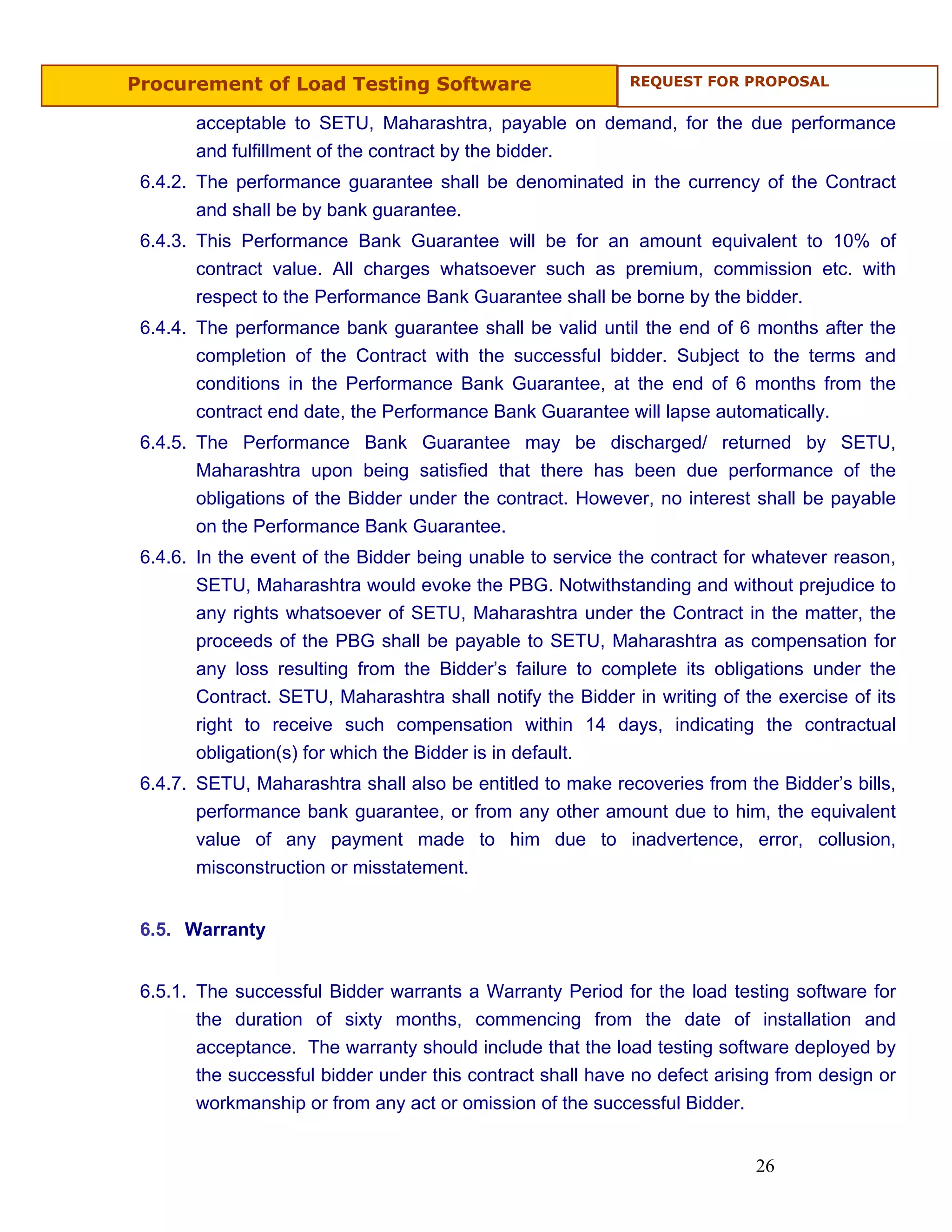 Procurement of Load Testing Software                        REQUEST FOR PROPOSAL


       acceptable to SETU, Maharashtra, payable on demand, for the due performance
       and fulfillment of the contract by the bidder.
 6.4.2. The performance guarantee shall be denominated in the currency of the Contract
        and shall be by bank guarantee.
 6.4.3. This Performance Bank Guarantee will be for an amount equivalent to 10% of
        contract value. All charges whatsoever such as premium, commission etc. with
        respect to the Performance Bank Guarantee shall be borne by the bidder.
 6.4.4. The performance bank guarantee shall be valid until the end of 6 months after the
        completion of the Contract with the successful bidder. Subject to the terms and
        conditions in the Performance Bank Guarantee, at the end of 6 months from the
        contract end date, the Performance Bank Guarantee will lapse automatically.
 6.4.5. The Performance Bank Guarantee may be discharged/ returned by SETU,
        Maharashtra upon being satisfied that there has been due performance of the
        obligations of the Bidder under the contract. However, no interest shall be payable
       on the Performance Bank Guarantee.
 6.4.6. In the event of the Bidder being unable to service the contract for whatever reason,
        SETU, Maharashtra would evoke the PBG. Notwithstanding and without prejudice to
        any rights whatsoever of SETU, Maharashtra under the Contract in the matter, the
        proceeds of the PBG shall be payable to SETU, Maharashtra as compensation for
        any loss resulting from the Bidder’s failure to complete its obligations under the
        Contract. SETU, Maharashtra shall notify the Bidder in writing of the exercise of its
        right to receive such compensation within 14 days, indicating the contractual
        obligation(s) for which the Bidder is in default.
 6.4.7. SETU, Maharashtra shall also be entitled to make recoveries from the Bidder’s bills,
        performance bank guarantee, or from any other amount due to him, the equivalent
        value of any payment made to him due to inadvertence, error, collusion,
        misconstruction or misstatement.


 6.5. Warranty


 6.5.1. The successful Bidder warrants a Warranty Period for the load testing software for
        the duration of sixty months, commencing from the date of installation and
        acceptance. The warranty should include that the load testing software deployed by
        the successful bidder under this contract shall have no defect arising from design or
        workmanship or from any act or omission of the successful Bidder.


                                                                           26
 
