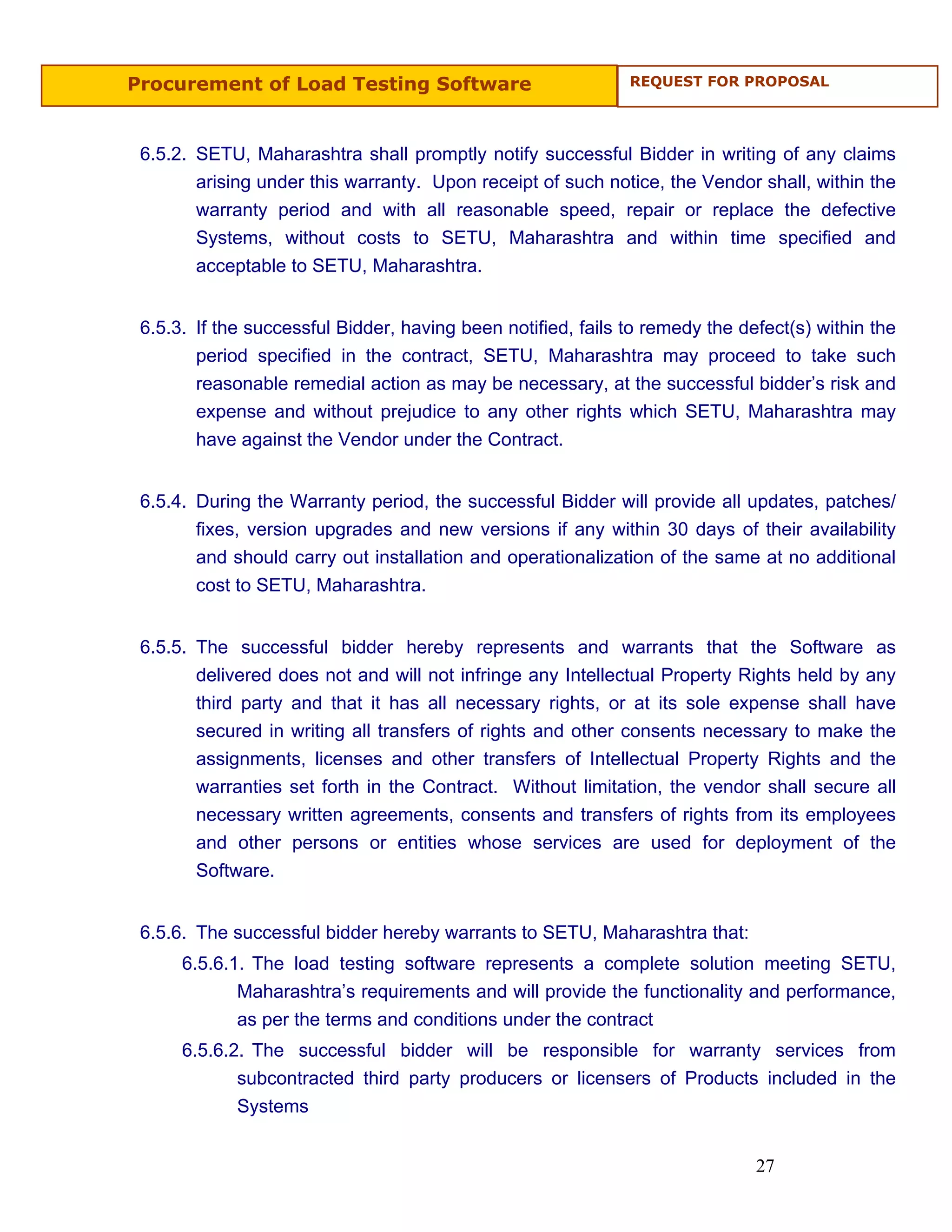 Procurement of Load Testing Software                          REQUEST FOR PROPOSAL




 6.5.2. SETU, Maharashtra shall promptly notify successful Bidder in writing of any claims
        arising under this warranty. Upon receipt of such notice, the Vendor shall, within the
        warranty period and with all reasonable speed, repair or replace the defective
        Systems, without costs to SETU, Maharashtra and within time specified and
        acceptable to SETU, Maharashtra.


 6.5.3. If the successful Bidder, having been notified, fails to remedy the defect(s) within the
        period specified in the contract, SETU, Maharashtra may proceed to take such
        reasonable remedial action as may be necessary, at the successful bidder’s risk and
        expense and without prejudice to any other rights which SETU, Maharashtra may
        have against the Vendor under the Contract.


 6.5.4. During the Warranty period, the successful Bidder will provide all updates, patches/
        fixes, version upgrades and new versions if any within 30 days of their availability
        and should carry out installation and operationalization of the same at no additional
        cost to SETU, Maharashtra.


 6.5.5. The successful bidder hereby represents and warrants that the Software as
        delivered does not and will not infringe any Intellectual Property Rights held by any
        third party and that it has all necessary rights, or at its sole expense shall have
        secured in writing all transfers of rights and other consents necessary to make the
        assignments, licenses and other transfers of Intellectual Property Rights and the
        warranties set forth in the Contract. Without limitation, the vendor shall secure all
        necessary written agreements, consents and transfers of rights from its employees
        and other persons or entities whose services are used for deployment of the
        Software.


 6.5.6. The successful bidder hereby warrants to SETU, Maharashtra that:
      6.5.6.1. The load testing software represents a complete solution meeting SETU,
             Maharashtra’s requirements and will provide the functionality and performance,
             as per the terms and conditions under the contract
      6.5.6.2. The successful bidder will be responsible for warranty services from
             subcontracted third party producers or licensers of Products included in the
             Systems


                                                                              27
 
