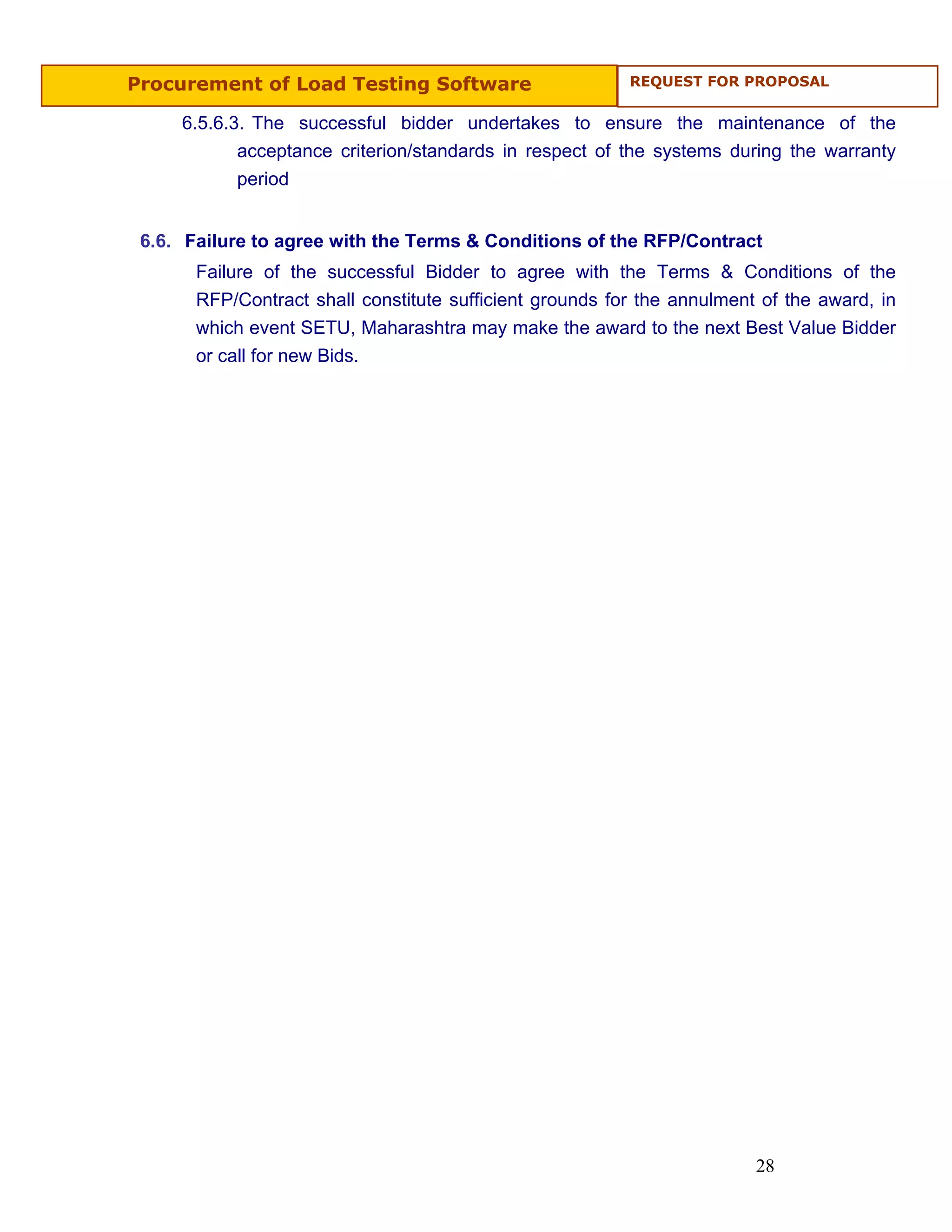 Procurement of Load Testing Software                      REQUEST FOR PROPOSAL


     6.5.6.3. The successful bidder undertakes to ensure the maintenance of the
            acceptance criterion/standards in respect of the systems during the warranty
            period


 6.6. Failure to agree with the Terms & Conditions of the RFP/Contract
       Failure of the successful Bidder to agree with the Terms & Conditions of the
       RFP/Contract shall constitute sufficient grounds for the annulment of the award, in
       which event SETU, Maharashtra may make the award to the next Best Value Bidder
       or call for new Bids.




                                                                         28
 