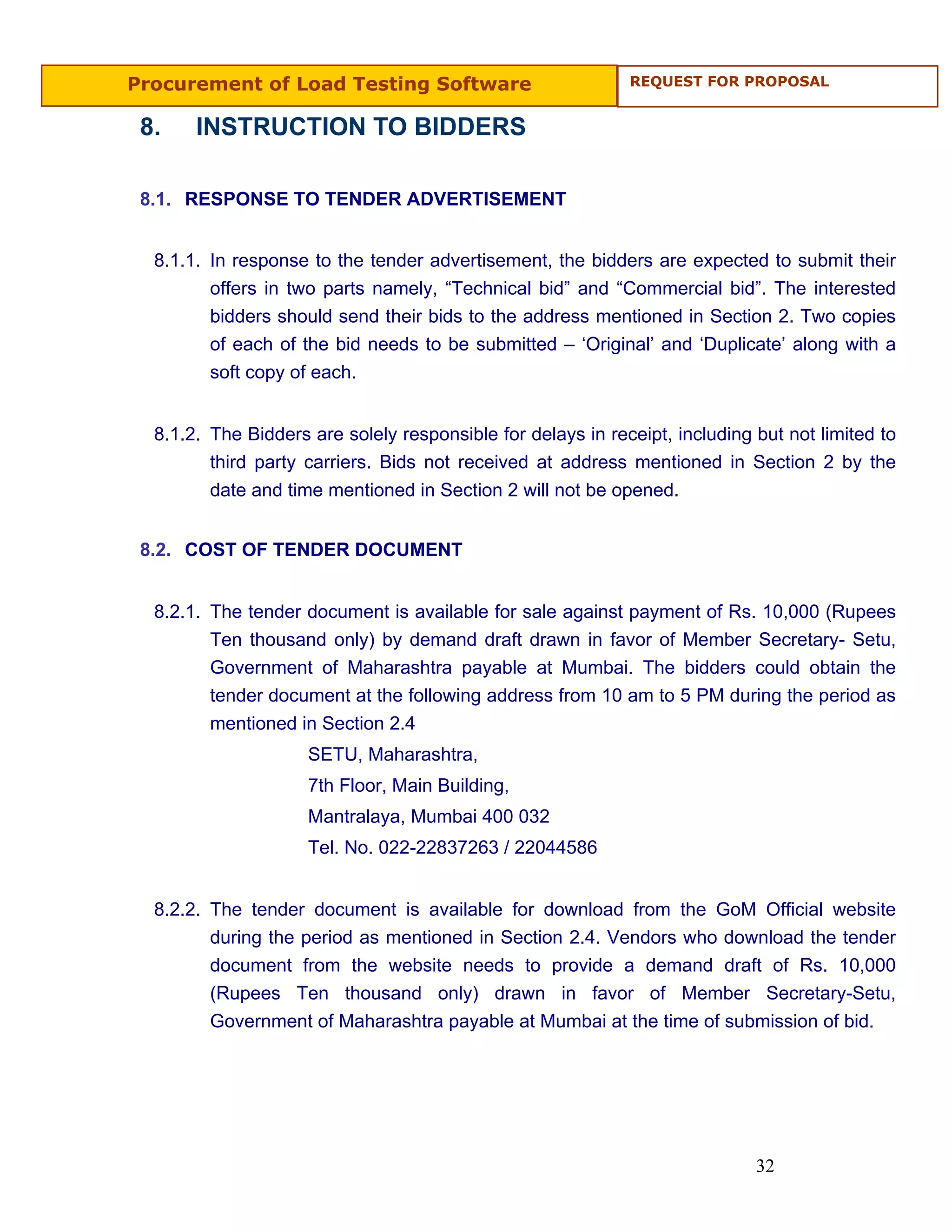 Procurement of Load Testing Software                         REQUEST FOR PROPOSAL


 8.    INSTRUCTION TO BIDDERS

 8.1. RESPONSE TO TENDER ADVERTISEMENT


  8.1.1. In response to the tender advertisement, the bidders are expected to submit their
         offers in two parts namely, “Technical bid” and “Commercial bid”. The interested
         bidders should send their bids to the address mentioned in Section 2. Two copies
         of each of the bid needs to be submitted – ‘Original’ and ‘Duplicate’ along with a
         soft copy of each.


  8.1.2. The Bidders are solely responsible for delays in receipt, including but not limited to
         third party carriers. Bids not received at address mentioned in Section 2 by the
         date and time mentioned in Section 2 will not be opened.


 8.2. COST OF TENDER DOCUMENT


  8.2.1. The tender document is available for sale against payment of Rs. 10,000 (Rupees
         Ten thousand only) by demand draft drawn in favor of Member Secretary- Setu,
         Government of Maharashtra payable at Mumbai. The bidders could obtain the
         tender document at the following address from 10 am to 5 PM during the period as
         mentioned in Section 2.4
                     SETU, Maharashtra,
                     7th Floor, Main Building,
                     Mantralaya, Mumbai 400 032
                     Tel. No. 022-22837263 / 22044586


  8.2.2. The tender document is available for download from the GoM Official website
         during the period as mentioned in Section 2.4. Vendors who download the tender
         document from the website needs to provide a demand draft of Rs. 10,000
         (Rupees Ten thousand only) drawn in favor of Member Secretary-Setu,
         Government of Maharashtra payable at Mumbai at the time of submission of bid.




                                                                             32
 