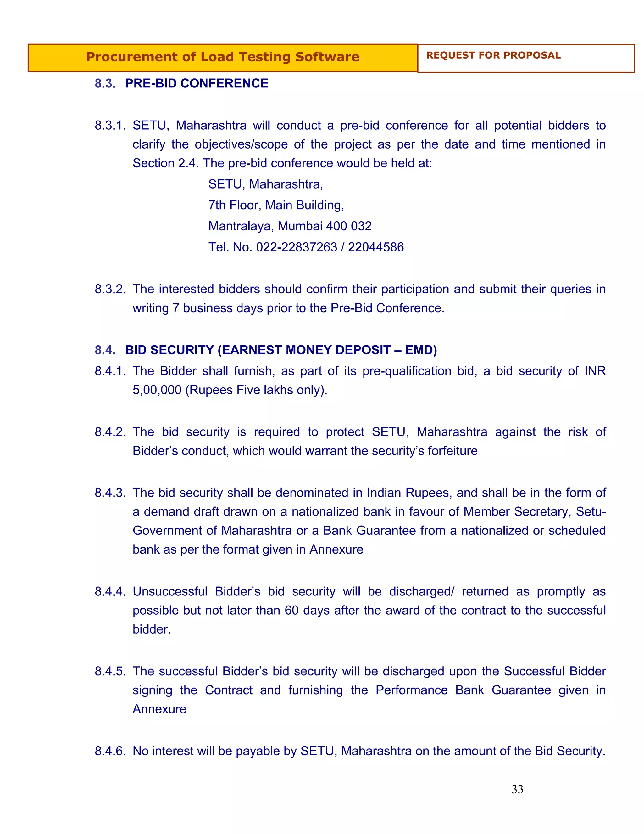 Procurement of Load Testing Software                        REQUEST FOR PROPOSAL


 8.3. PRE-BID CONFERENCE


 8.3.1. SETU, Maharashtra will conduct a pre-bid conference for all potential bidders to
        clarify the objectives/scope of the project as per the date and time mentioned in
        Section 2.4. The pre-bid conference would be held at:
                     SETU, Maharashtra,
                     7th Floor, Main Building,
                     Mantralaya, Mumbai 400 032
                     Tel. No. 022-22837263 / 22044586


 8.3.2. The interested bidders should confirm their participation and submit their queries in
        writing 7 business days prior to the Pre-Bid Conference.


 8.4. BID SECURITY (EARNEST MONEY DEPOSIT – EMD)
 8.4.1. The Bidder shall furnish, as part of its pre-qualification bid, a bid security of INR
        5,00,000 (Rupees Five lakhs only).


 8.4.2. The bid security is required to protect SETU, Maharashtra against the risk of
        Bidder’s conduct, which would warrant the security’s forfeiture


 8.4.3. The bid security shall be denominated in Indian Rupees, and shall be in the form of
        a demand draft drawn on a nationalized bank in favour of Member Secretary, Setu-
        Government of Maharashtra or a Bank Guarantee from a nationalized or scheduled
        bank as per the format given in Annexure


 8.4.4. Unsuccessful Bidder’s bid security will be discharged/ returned as promptly as
        possible but not later than 60 days after the award of the contract to the successful
        bidder.


 8.4.5. The successful Bidder’s bid security will be discharged upon the Successful Bidder
        signing the Contract and furnishing the Performance Bank Guarantee given in
        Annexure


 8.4.6. No interest will be payable by SETU, Maharashtra on the amount of the Bid Security.


                                                                           33
 