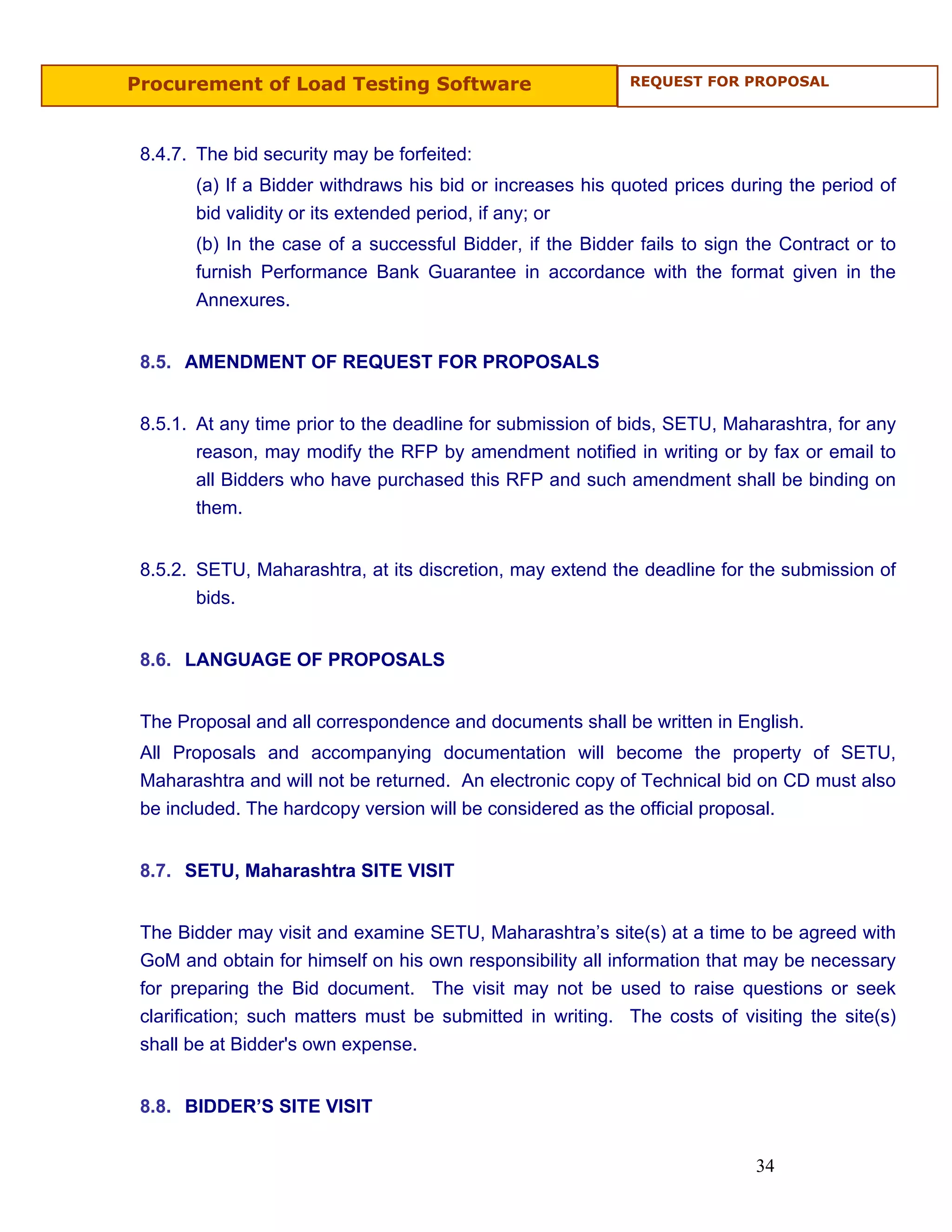 Procurement of Load Testing Software                        REQUEST FOR PROPOSAL




 8.4.7. The bid security may be forfeited:
       (a) If a Bidder withdraws his bid or increases his quoted prices during the period of
       bid validity or its extended period, if any; or
       (b) In the case of a successful Bidder, if the Bidder fails to sign the Contract or to
       furnish Performance Bank Guarantee in accordance with the format given in the
       Annexures.


 8.5. AMENDMENT OF REQUEST FOR PROPOSALS


 8.5.1. At any time prior to the deadline for submission of bids, SETU, Maharashtra, for any
        reason, may modify the RFP by amendment notified in writing or by fax or email to
        all Bidders who have purchased this RFP and such amendment shall be binding on
        them.


 8.5.2. SETU, Maharashtra, at its discretion, may extend the deadline for the submission of
        bids.


 8.6. LANGUAGE OF PROPOSALS


 The Proposal and all correspondence and documents shall be written in English.
 All Proposals and accompanying documentation will become the property of SETU,
 Maharashtra and will not be returned. An electronic copy of Technical bid on CD must also
 be included. The hardcopy version will be considered as the official proposal.


 8.7. SETU, Maharashtra SITE VISIT


 The Bidder may visit and examine SETU, Maharashtra’s site(s) at a time to be agreed with
 GoM and obtain for himself on his own responsibility all information that may be necessary
 for preparing the Bid document. The visit may not be used to raise questions or seek
 clarification; such matters must be submitted in writing. The costs of visiting the site(s)
 shall be at Bidder's own expense.


 8.8. BIDDER’S SITE VISIT


                                                                           34
 