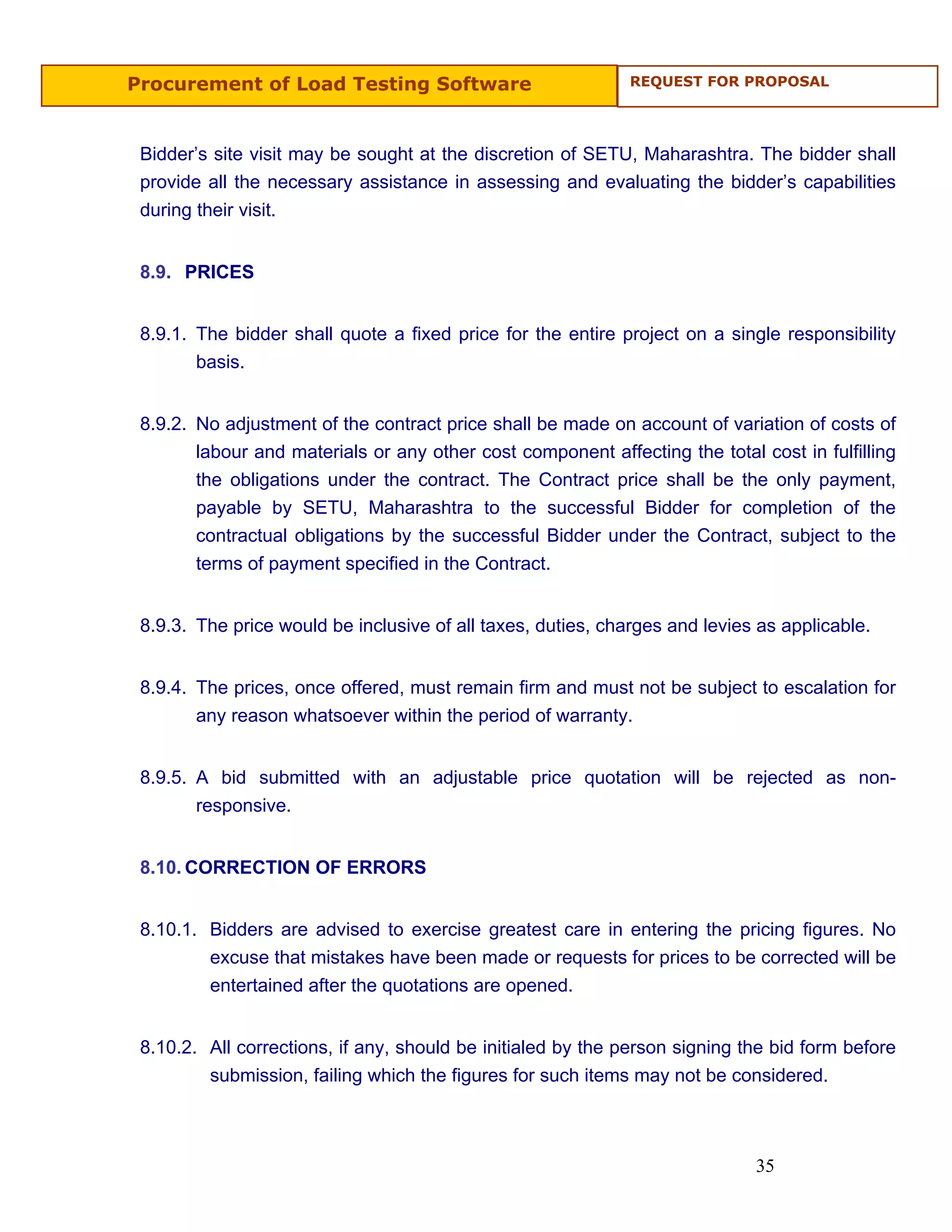 Procurement of Load Testing Software                          REQUEST FOR PROPOSAL




 Bidder’s site visit may be sought at the discretion of SETU, Maharashtra. The bidder shall
 provide all the necessary assistance in assessing and evaluating the bidder’s capabilities
 during their visit.


 8.9. PRICES


 8.9.1. The bidder shall quote a fixed price for the entire project on a single responsibility
        basis.


 8.9.2. No adjustment of the contract price shall be made on account of variation of costs of
        labour and materials or any other cost component affecting the total cost in fulfilling
        the obligations under the contract. The Contract price shall be the only payment,
        payable by SETU, Maharashtra to the successful Bidder for completion of the
        contractual obligations by the successful Bidder under the Contract, subject to the
        terms of payment specified in the Contract.


 8.9.3. The price would be inclusive of all taxes, duties, charges and levies as applicable.


 8.9.4. The prices, once offered, must remain firm and must not be subject to escalation for
        any reason whatsoever within the period of warranty.


 8.9.5. A bid submitted with an adjustable price quotation will be rejected as non-
        responsive.


 8.10. CORRECTION OF ERRORS


 8.10.1. Bidders are advised to exercise greatest care in entering the pricing figures. No
         excuse that mistakes have been made or requests for prices to be corrected will be
         entertained after the quotations are opened.


 8.10.2. All corrections, if any, should be initialed by the person signing the bid form before
         submission, failing which the figures for such items may not be considered.



                                                                             35
 