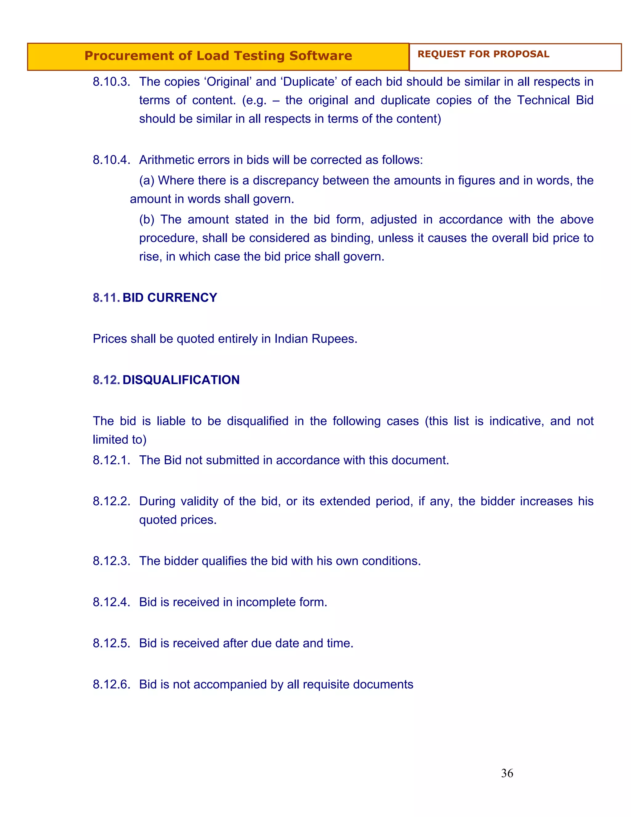 Procurement of Load Testing Software                          REQUEST FOR PROPOSAL


 8.10.3. The copies ‘Original’ and ‘Duplicate’ of each bid should be similar in all respects in
         terms of content. (e.g. – the original and duplicate copies of the Technical Bid
         should be similar in all respects in terms of the content)


 8.10.4. Arithmetic errors in bids will be corrected as follows:
         (a) Where there is a discrepancy between the amounts in figures and in words, the
        amount in words shall govern.
         (b) The amount stated in the bid form, adjusted in accordance with the above
         procedure, shall be considered as binding, unless it causes the overall bid price to
         rise, in which case the bid price shall govern.


 8.11. BID CURRENCY


 Prices shall be quoted entirely in Indian Rupees.


 8.12. DISQUALIFICATION


 The bid is liable to be disqualified in the following cases (this list is indicative, and not
 limited to)
 8.12.1. The Bid not submitted in accordance with this document.


 8.12.2. During validity of the bid, or its extended period, if any, the bidder increases his
         quoted prices.


 8.12.3. The bidder qualifies the bid with his own conditions.


 8.12.4. Bid is received in incomplete form.


 8.12.5. Bid is received after due date and time.


 8.12.6. Bid is not accompanied by all requisite documents




                                                                             36
 
