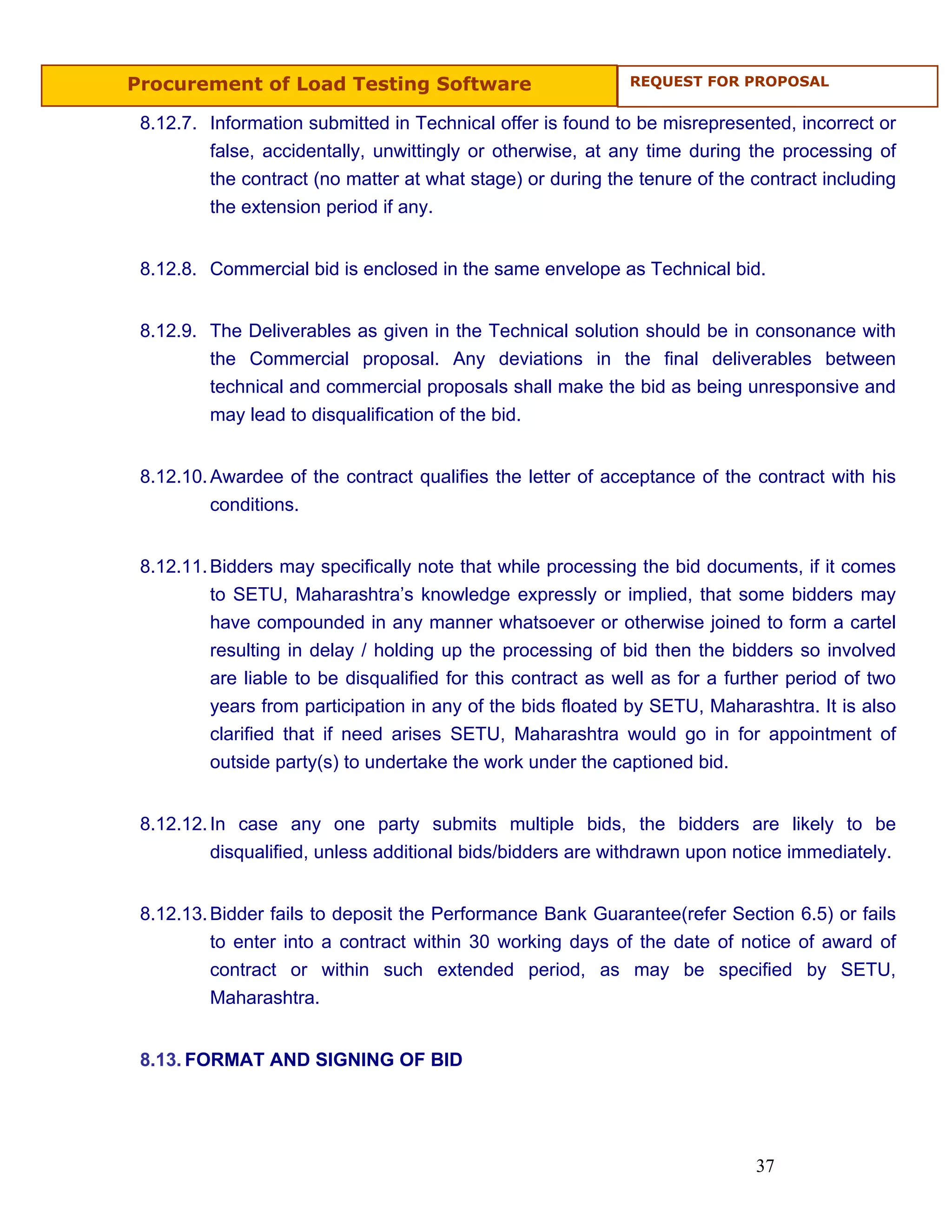 Procurement of Load Testing Software                          REQUEST FOR PROPOSAL


 8.12.7. Information submitted in Technical offer is found to be misrepresented, incorrect or
         false, accidentally, unwittingly or otherwise, at any time during the processing of
         the contract (no matter at what stage) or during the tenure of the contract including
         the extension period if any.


 8.12.8. Commercial bid is enclosed in the same envelope as Technical bid.


 8.12.9. The Deliverables as given in the Technical solution should be in consonance with
         the Commercial proposal. Any deviations in the final deliverables between
         technical and commercial proposals shall make the bid as being unresponsive and
         may lead to disqualification of the bid.


 8.12.10. Awardee of the contract qualifies the letter of acceptance of the contract with his
          conditions.


 8.12.11. Bidders may specifically note that while processing the bid documents, if it comes
          to SETU, Maharashtra’s knowledge expressly or implied, that some bidders may
          have compounded in any manner whatsoever or otherwise joined to form a cartel
          resulting in delay / holding up the processing of bid then the bidders so involved
          are liable to be disqualified for this contract as well as for a further period of two
          years from participation in any of the bids floated by SETU, Maharashtra. It is also
          clarified that if need arises SETU, Maharashtra would go in for appointment of
          outside party(s) to undertake the work under the captioned bid.


 8.12.12. In case any one party submits multiple bids, the bidders are likely to be
          disqualified, unless additional bids/bidders are withdrawn upon notice immediately.


 8.12.13. Bidder fails to deposit the Performance Bank Guarantee(refer Section 6.5) or fails
          to enter into a contract within 30 working days of the date of notice of award of
          contract or within such extended period, as may be specified by SETU,
          Maharashtra.


 8.13. FORMAT AND SIGNING OF BID




                                                                              37
 