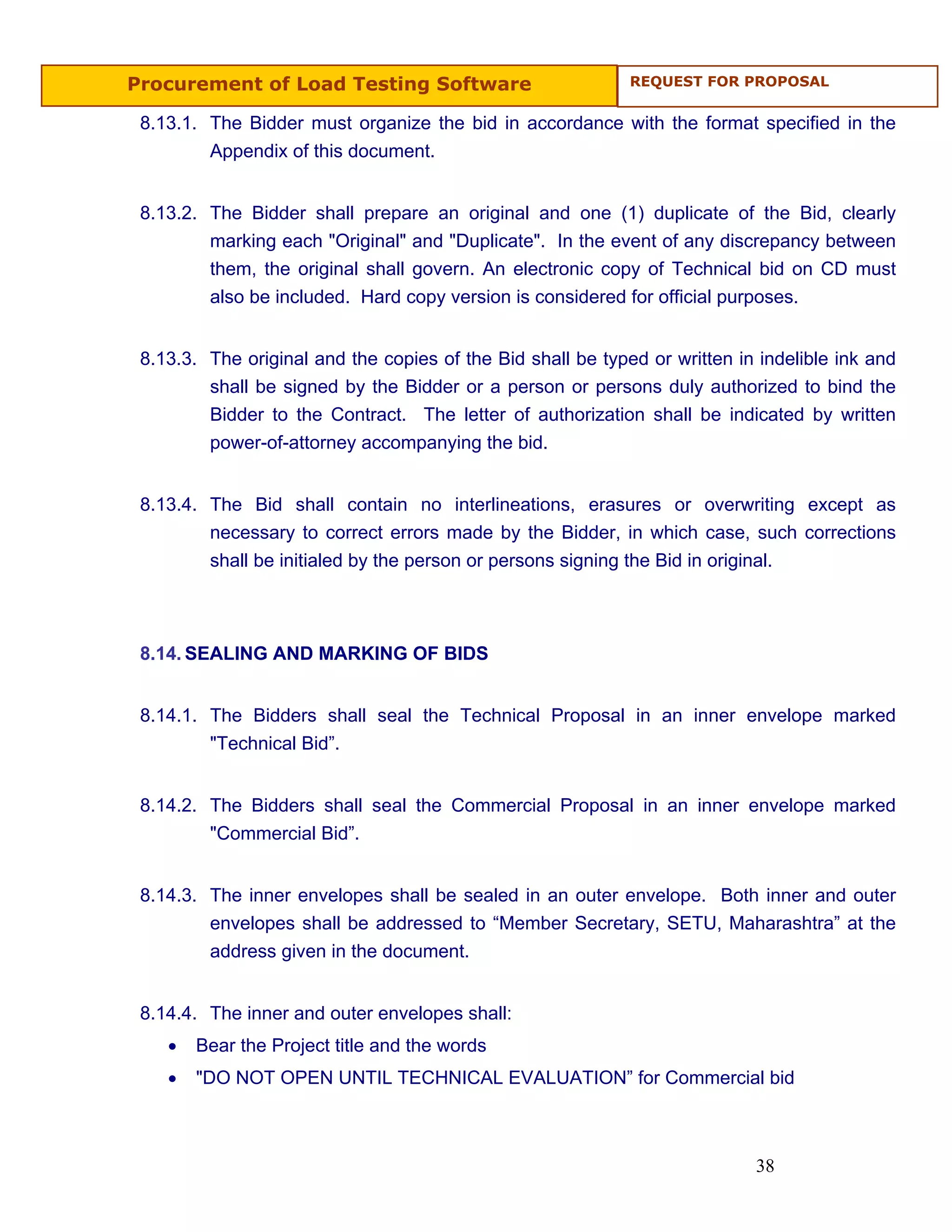 Procurement of Load Testing Software                         REQUEST FOR PROPOSAL


 8.13.1. The Bidder must organize the bid in accordance with the format specified in the
         Appendix of this document.


 8.13.2. The Bidder shall prepare an original and one (1) duplicate of the Bid, clearly
         marking each "Original" and "Duplicate". In the event of any discrepancy between
         them, the original shall govern. An electronic copy of Technical bid on CD must
         also be included. Hard copy version is considered for official purposes.


 8.13.3. The original and the copies of the Bid shall be typed or written in indelible ink and
         shall be signed by the Bidder or a person or persons duly authorized to bind the
         Bidder to the Contract. The letter of authorization shall be indicated by written
         power-of-attorney accompanying the bid.


 8.13.4. The Bid shall contain no interlineations, erasures or overwriting except as
         necessary to correct errors made by the Bidder, in which case, such corrections
         shall be initialed by the person or persons signing the Bid in original.



 8.14. SEALING AND MARKING OF BIDS


 8.14.1. The Bidders shall seal the Technical Proposal in an inner envelope marked
         "Technical Bid”.


 8.14.2. The Bidders shall seal the Commercial Proposal in an inner envelope marked
         "Commercial Bid”.


 8.14.3. The inner envelopes shall be sealed in an outer envelope. Both inner and outer
         envelopes shall be addressed to “Member Secretary, SETU, Maharashtra” at the
         address given in the document.


 8.14.4. The inner and outer envelopes shall:
    •   Bear the Project title and the words
    •   "DO NOT OPEN UNTIL TECHNICAL EVALUATION” for Commercial bid



                                                                            38
 