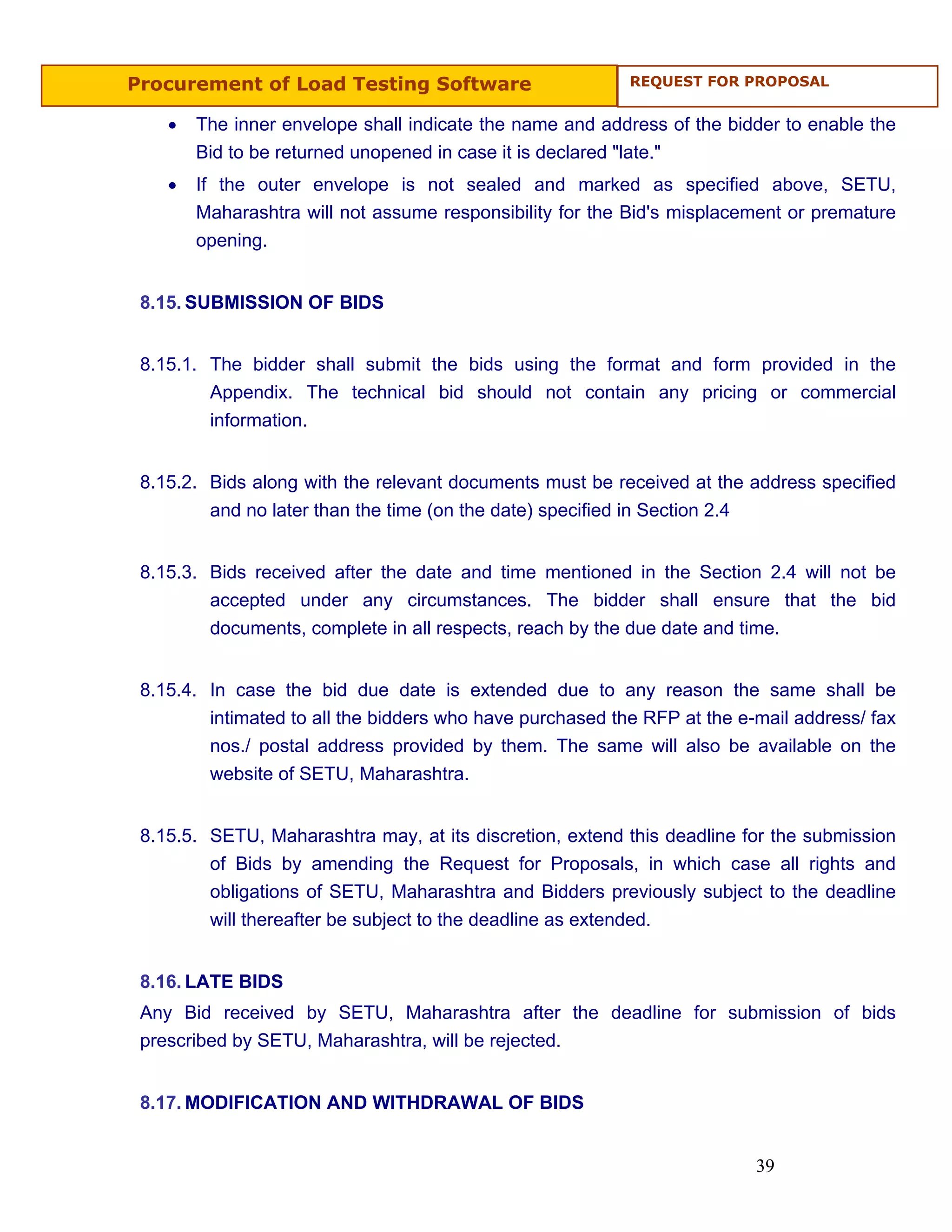 Procurement of Load Testing Software                       REQUEST FOR PROPOSAL


    •   The inner envelope shall indicate the name and address of the bidder to enable the
        Bid to be returned unopened in case it is declared "late."
    •   If the outer envelope is not sealed and marked as specified above, SETU,
        Maharashtra will not assume responsibility for the Bid's misplacement or premature
        opening.


 8.15. SUBMISSION OF BIDS


 8.15.1. The bidder shall submit the bids using the format and form provided in the
         Appendix. The technical bid should not contain any pricing or commercial
         information.


 8.15.2. Bids along with the relevant documents must be received at the address specified
         and no later than the time (on the date) specified in Section 2.4


 8.15.3. Bids received after the date and time mentioned in the Section 2.4 will not be
         accepted under any circumstances. The bidder shall ensure that the bid
         documents, complete in all respects, reach by the due date and time.


 8.15.4. In case the bid due date is extended due to any reason the same shall be
         intimated to all the bidders who have purchased the RFP at the e-mail address/ fax
         nos./ postal address provided by them. The same will also be available on the
         website of SETU, Maharashtra.


 8.15.5. SETU, Maharashtra may, at its discretion, extend this deadline for the submission
         of Bids by amending the Request for Proposals, in which case all rights and
         obligations of SETU, Maharashtra and Bidders previously subject to the deadline
         will thereafter be subject to the deadline as extended.


 8.16. LATE BIDS
 Any Bid received by SETU, Maharashtra after the deadline for submission of bids
 prescribed by SETU, Maharashtra, will be rejected.


 8.17. MODIFICATION AND WITHDRAWAL OF BIDS


                                                                          39
 