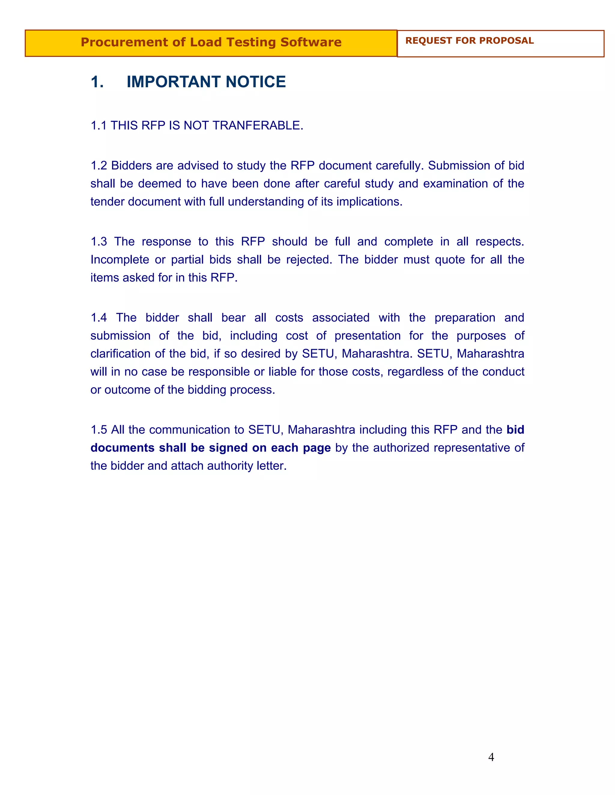 Procurement of Load Testing Software                         REQUEST FOR PROPOSAL



 1.    IMPORTANT NOTICE

 1.1 THIS RFP IS NOT TRANFERABLE.


 1.2 Bidders are advised to study the RFP document carefully. Submission of bid
 shall be deemed to have been done after careful study and examination of the
 tender document with full understanding of its implications.


 1.3 The response to this RFP should be full and complete in all respects.
 Incomplete or partial bids shall be rejected. The bidder must quote for all the
 items asked for in this RFP.


 1.4 The bidder shall bear all costs associated with the preparation and
 submission of the bid, including cost of presentation for the purposes of
 clarification of the bid, if so desired by SETU, Maharashtra. SETU, Maharashtra
 will in no case be responsible or liable for those costs, regardless of the conduct
 or outcome of the bidding process.


 1.5 All the communication to SETU, Maharashtra including this RFP and the bid
 documents shall be signed on each page by the authorized representative of
 the bidder and attach authority letter.




                                                                             4
 