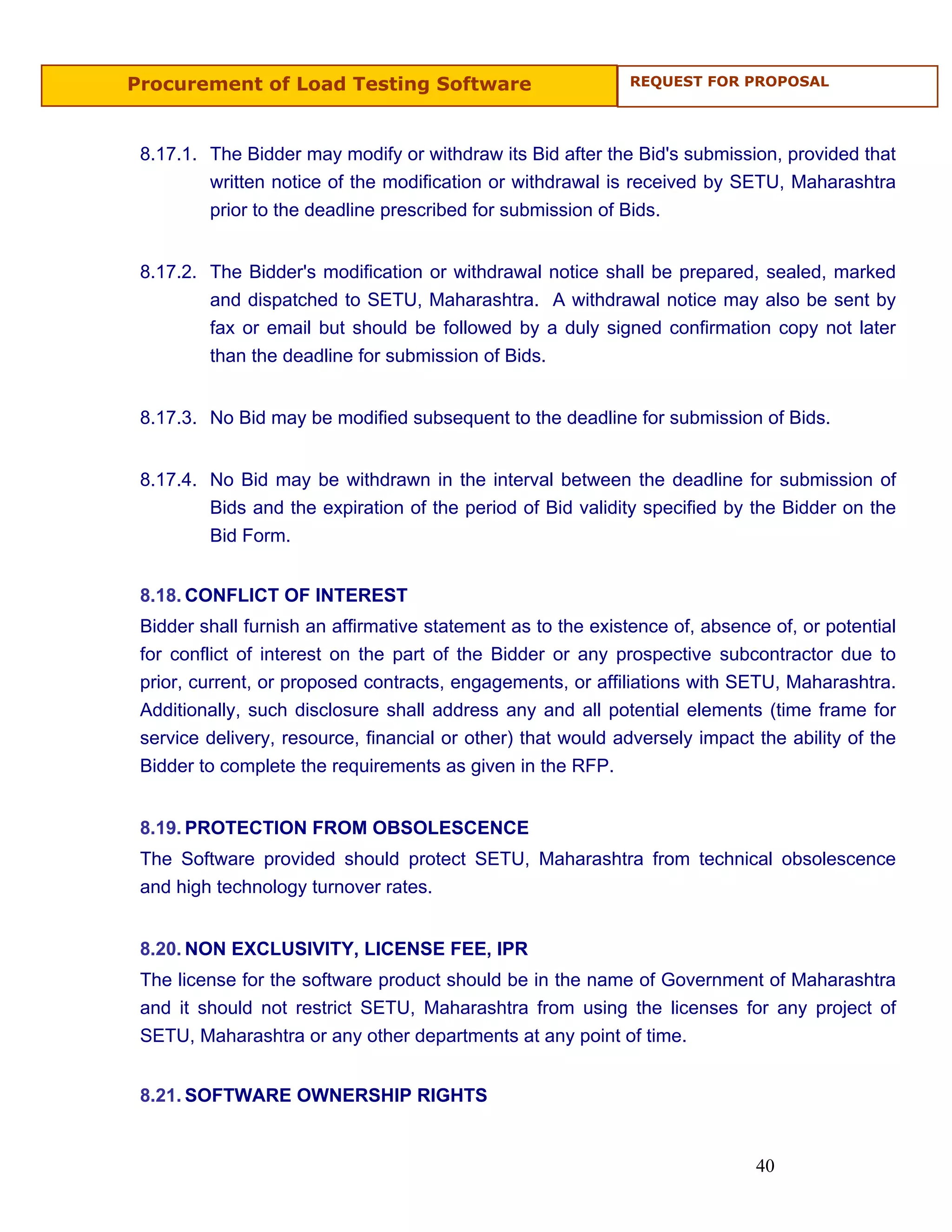 Procurement of Load Testing Software                         REQUEST FOR PROPOSAL




 8.17.1. The Bidder may modify or withdraw its Bid after the Bid's submission, provided that
         written notice of the modification or withdrawal is received by SETU, Maharashtra
         prior to the deadline prescribed for submission of Bids.


 8.17.2. The Bidder's modification or withdrawal notice shall be prepared, sealed, marked
         and dispatched to SETU, Maharashtra. A withdrawal notice may also be sent by
         fax or email but should be followed by a duly signed confirmation copy not later
         than the deadline for submission of Bids.


 8.17.3. No Bid may be modified subsequent to the deadline for submission of Bids.


 8.17.4. No Bid may be withdrawn in the interval between the deadline for submission of
         Bids and the expiration of the period of Bid validity specified by the Bidder on the
         Bid Form.


 8.18. CONFLICT OF INTEREST
 Bidder shall furnish an affirmative statement as to the existence of, absence of, or potential
 for conflict of interest on the part of the Bidder or any prospective subcontractor due to
 prior, current, or proposed contracts, engagements, or affiliations with SETU, Maharashtra.
 Additionally, such disclosure shall address any and all potential elements (time frame for
 service delivery, resource, financial or other) that would adversely impact the ability of the
 Bidder to complete the requirements as given in the RFP.


 8.19. PROTECTION FROM OBSOLESCENCE
 The Software provided should protect SETU, Maharashtra from technical obsolescence
 and high technology turnover rates.


 8.20. NON EXCLUSIVITY, LICENSE FEE, IPR
 The license for the software product should be in the name of Government of Maharashtra
 and it should not restrict SETU, Maharashtra from using the licenses for any project of
 SETU, Maharashtra or any other departments at any point of time.


 8.21. SOFTWARE OWNERSHIP RIGHTS


                                                                             40
 