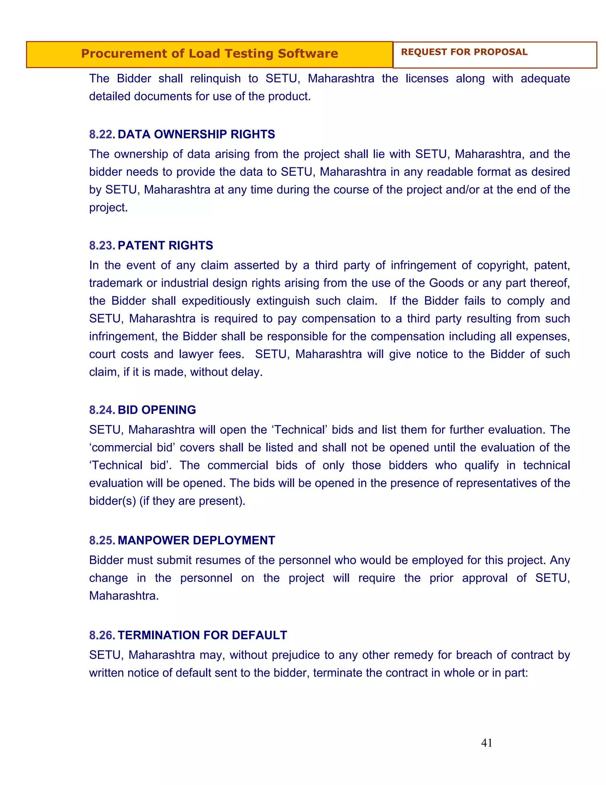 Procurement of Load Testing Software                        REQUEST FOR PROPOSAL


 The Bidder shall relinquish to SETU, Maharashtra the licenses along with adequate
 detailed documents for use of the product.


 8.22. DATA OWNERSHIP RIGHTS
 The ownership of data arising from the project shall lie with SETU, Maharashtra, and the
 bidder needs to provide the data to SETU, Maharashtra in any readable format as desired
 by SETU, Maharashtra at any time during the course of the project and/or at the end of the
 project.


 8.23. PATENT RIGHTS
 In the event of any claim asserted by a third party of infringement of copyright, patent,
 trademark or industrial design rights arising from the use of the Goods or any part thereof,
 the Bidder shall expeditiously extinguish such claim. If the Bidder fails to comply and
 SETU, Maharashtra is required to pay compensation to a third party resulting from such
 infringement, the Bidder shall be responsible for the compensation including all expenses,
 court costs and lawyer fees. SETU, Maharashtra will give notice to the Bidder of such
 claim, if it is made, without delay.


 8.24. BID OPENING
 SETU, Maharashtra will open the ‘Technical’ bids and list them for further evaluation. The
 ‘commercial bid’ covers shall be listed and shall not be opened until the evaluation of the
 ‘Technical bid’. The commercial bids of only those bidders who qualify in technical
 evaluation will be opened. The bids will be opened in the presence of representatives of the
 bidder(s) (if they are present).


 8.25. MANPOWER DEPLOYMENT
 Bidder must submit resumes of the personnel who would be employed for this project. Any
 change in the personnel on the project will require the prior approval of SETU,
 Maharashtra.


 8.26. TERMINATION FOR DEFAULT
 SETU, Maharashtra may, without prejudice to any other remedy for breach of contract by
 written notice of default sent to the bidder, terminate the contract in whole or in part:




                                                                           41
 
