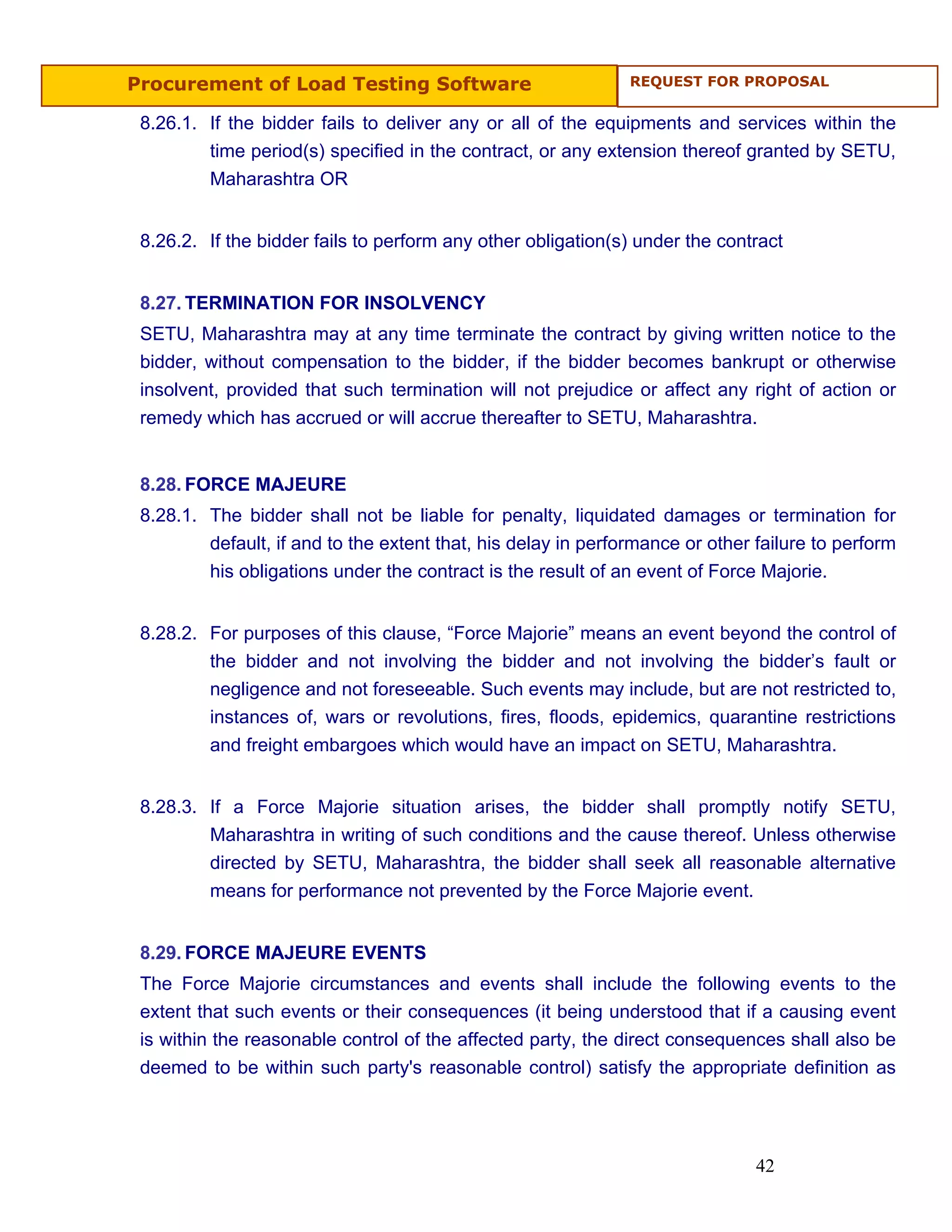 Procurement of Load Testing Software                           REQUEST FOR PROPOSAL


 8.26.1. If the bidder fails to deliver any or all of the equipments and services within the
         time period(s) specified in the contract, or any extension thereof granted by SETU,
         Maharashtra OR


 8.26.2. If the bidder fails to perform any other obligation(s) under the contract


 8.27. TERMINATION FOR INSOLVENCY
 SETU, Maharashtra may at any time terminate the contract by giving written notice to the
 bidder, without compensation to the bidder, if the bidder becomes bankrupt or otherwise
 insolvent, provided that such termination will not prejudice or affect any right of action or
 remedy which has accrued or will accrue thereafter to SETU, Maharashtra.


 8.28. FORCE MAJEURE
 8.28.1. The bidder shall not be liable for penalty, liquidated damages or termination for
         default, if and to the extent that, his delay in performance or other failure to perform
         his obligations under the contract is the result of an event of Force Majorie.


 8.28.2. For purposes of this clause, “Force Majorie” means an event beyond the control of
         the bidder and not involving the bidder and not involving the bidder’s fault or
         negligence and not foreseeable. Such events may include, but are not restricted to,
         instances of, wars or revolutions, fires, floods, epidemics, quarantine restrictions
         and freight embargoes which would have an impact on SETU, Maharashtra.


 8.28.3. If a Force Majorie situation arises, the bidder shall promptly notify SETU,
         Maharashtra in writing of such conditions and the cause thereof. Unless otherwise
         directed by SETU, Maharashtra, the bidder shall seek all reasonable alternative
         means for performance not prevented by the Force Majorie event.


 8.29. FORCE MAJEURE EVENTS
 The Force Majorie circumstances and events shall include the following events to the
 extent that such events or their consequences (it being understood that if a causing event
 is within the reasonable control of the affected party, the direct consequences shall also be
 deemed to be within such party's reasonable control) satisfy the appropriate definition as




                                                                               42
 