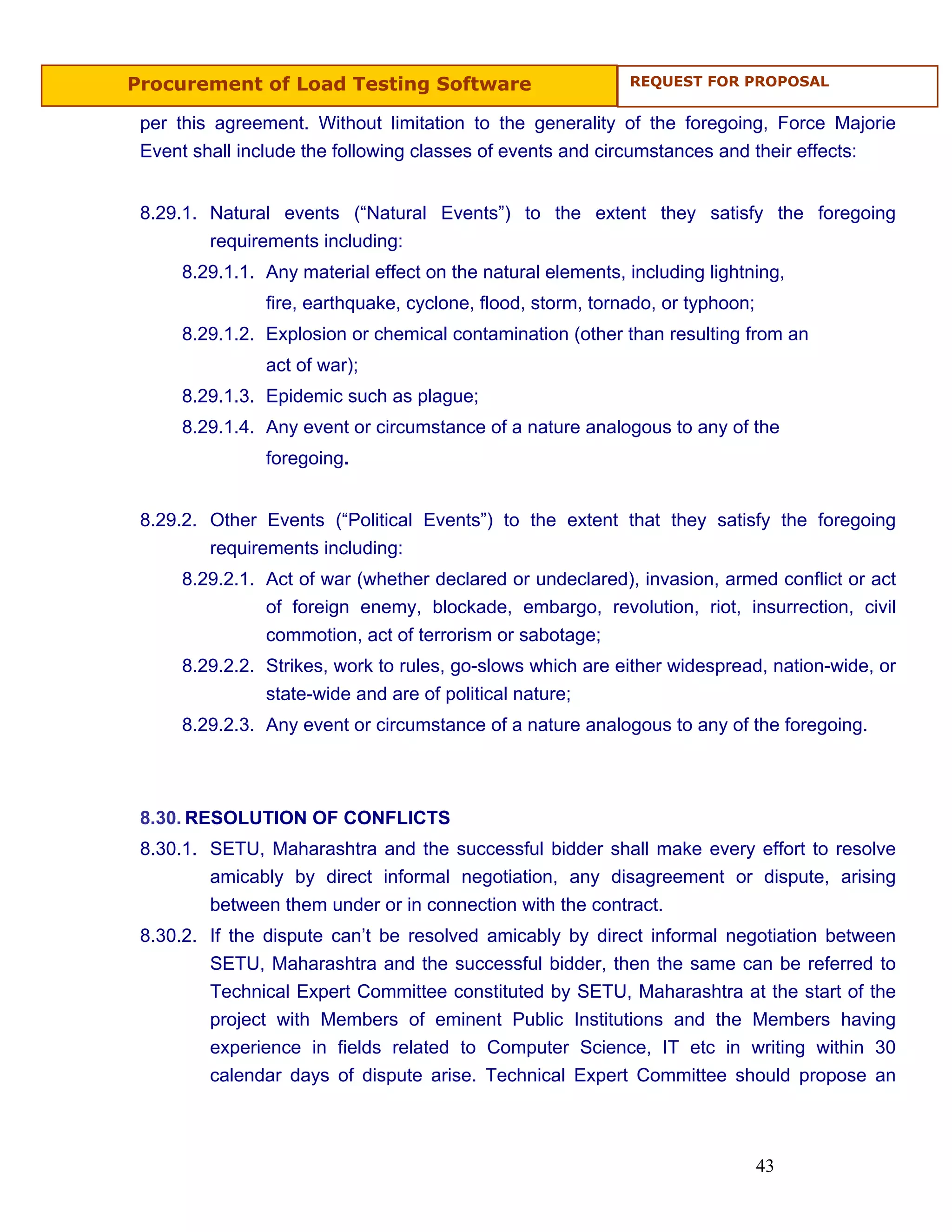 Procurement of Load Testing Software                        REQUEST FOR PROPOSAL


 per this agreement. Without limitation to the generality of the foregoing, Force Majorie
 Event shall include the following classes of events and circumstances and their effects:


 8.29.1. Natural events (“Natural Events”) to the extent they satisfy the foregoing
         requirements including:
     8.29.1.1. Any material effect on the natural elements, including lightning,
               fire, earthquake, cyclone, flood, storm, tornado, or typhoon;
     8.29.1.2. Explosion or chemical contamination (other than resulting from an
               act of war);
     8.29.1.3. Epidemic such as plague;
     8.29.1.4. Any event or circumstance of a nature analogous to any of the
               foregoing.


 8.29.2. Other Events (“Political Events”) to the extent that they satisfy the foregoing
         requirements including:
     8.29.2.1. Act of war (whether declared or undeclared), invasion, armed conflict or act
               of foreign enemy, blockade, embargo, revolution, riot, insurrection, civil
               commotion, act of terrorism or sabotage;
     8.29.2.2. Strikes, work to rules, go-slows which are either widespread, nation-wide, or
               state-wide and are of political nature;
     8.29.2.3. Any event or circumstance of a nature analogous to any of the foregoing.



 8.30. RESOLUTION OF CONFLICTS
 8.30.1. SETU, Maharashtra and the successful bidder shall make every effort to resolve
         amicably by direct informal negotiation, any disagreement or dispute, arising
         between them under or in connection with the contract.
 8.30.2. If the dispute can’t be resolved amicably by direct informal negotiation between
         SETU, Maharashtra and the successful bidder, then the same can be referred to
         Technical Expert Committee constituted by SETU, Maharashtra at the start of the
         project with Members of eminent Public Institutions and the Members having
         experience in fields related to Computer Science, IT etc in writing within 30
         calendar days of dispute arise. Technical Expert Committee should propose an



                                                                               43
 