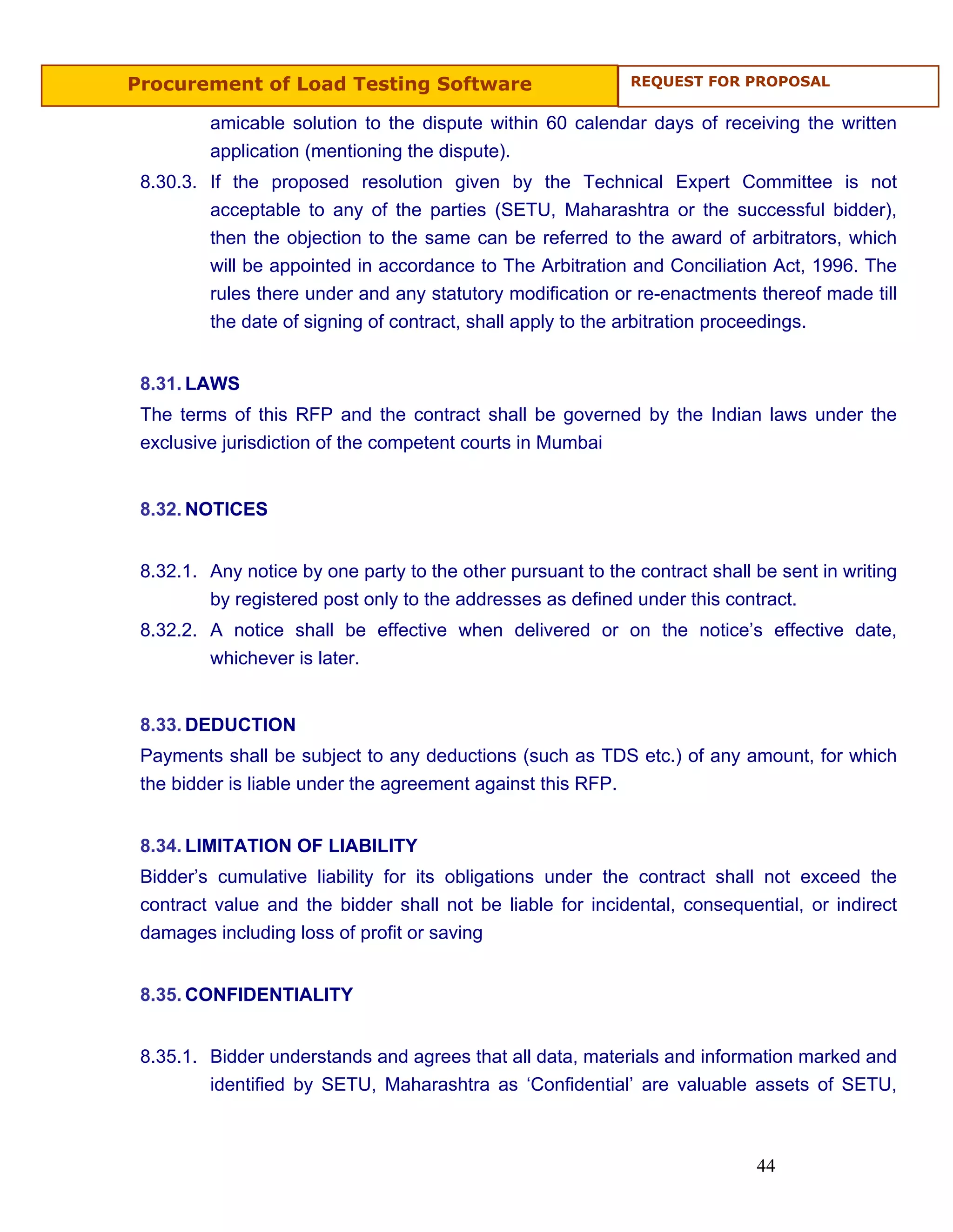 Procurement of Load Testing Software                         REQUEST FOR PROPOSAL


         amicable solution to the dispute within 60 calendar days of receiving the written
         application (mentioning the dispute).
 8.30.3. If the proposed resolution given by the Technical Expert Committee is not
         acceptable to any of the parties (SETU, Maharashtra or the successful bidder),
         then the objection to the same can be referred to the award of arbitrators, which
         will be appointed in accordance to The Arbitration and Conciliation Act, 1996. The
         rules there under and any statutory modification or re-enactments thereof made till
         the date of signing of contract, shall apply to the arbitration proceedings.


 8.31. LAWS
 The terms of this RFP and the contract shall be governed by the Indian laws under the
 exclusive jurisdiction of the competent courts in Mumbai


 8.32. NOTICES


 8.32.1. Any notice by one party to the other pursuant to the contract shall be sent in writing
         by registered post only to the addresses as defined under this contract.
 8.32.2. A notice shall be effective when delivered or on the notice’s effective date,
         whichever is later.


 8.33. DEDUCTION
 Payments shall be subject to any deductions (such as TDS etc.) of any amount, for which
 the bidder is liable under the agreement against this RFP.


 8.34. LIMITATION OF LIABILITY
 Bidder’s cumulative liability for its obligations under the contract shall not exceed the
 contract value and the bidder shall not be liable for incidental, consequential, or indirect
 damages including loss of profit or saving


 8.35. CONFIDENTIALITY


 8.35.1. Bidder understands and agrees that all data, materials and information marked and
         identified by SETU, Maharashtra as ‘Confidential’ are valuable assets of SETU,



                                                                             44
 