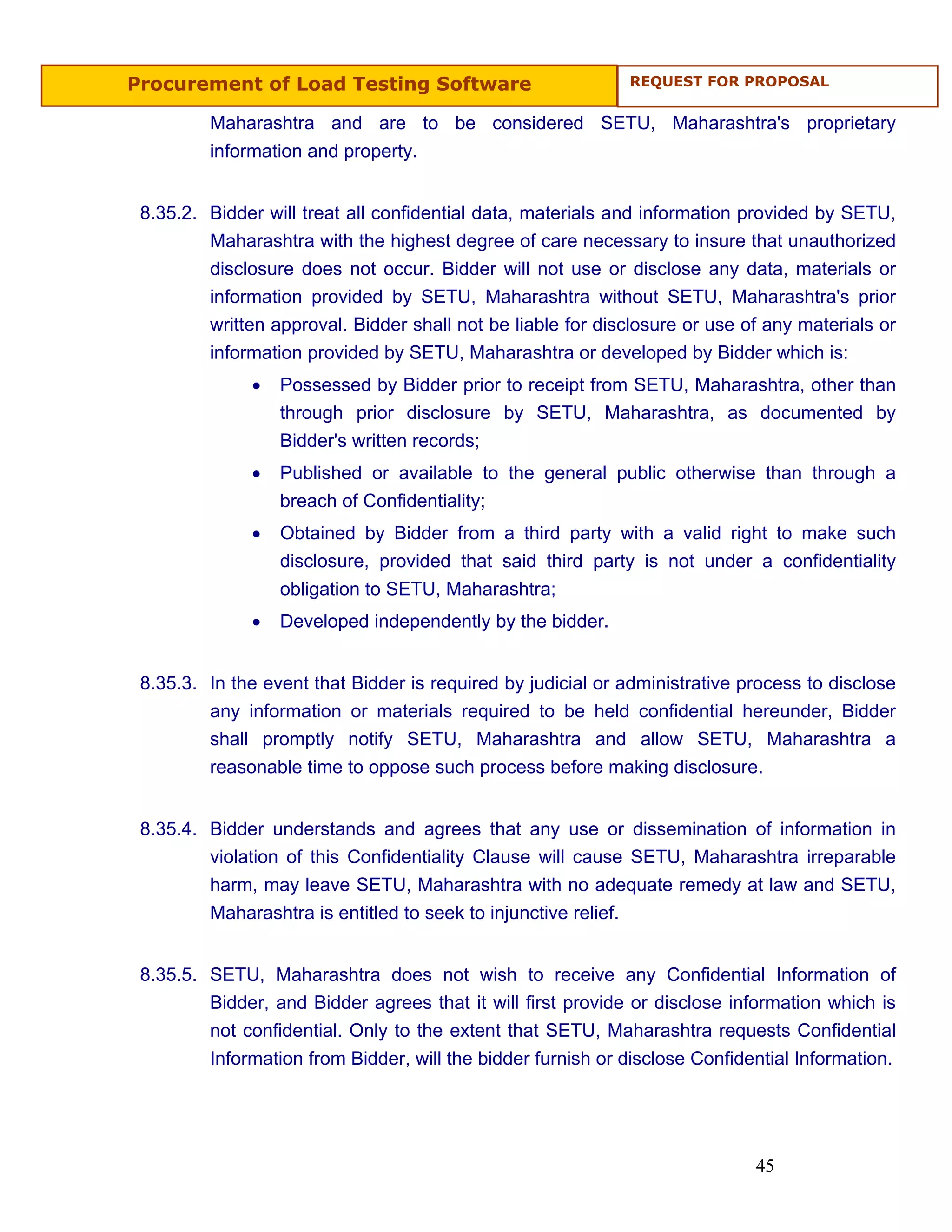 Procurement of Load Testing Software                         REQUEST FOR PROPOSAL


         Maharashtra and are to be considered SETU, Maharashtra's proprietary
         information and property.


 8.35.2. Bidder will treat all confidential data, materials and information provided by SETU,
         Maharashtra with the highest degree of care necessary to insure that unauthorized
         disclosure does not occur. Bidder will not use or disclose any data, materials or
         information provided by SETU, Maharashtra without SETU, Maharashtra's prior
         written approval. Bidder shall not be liable for disclosure or use of any materials or
         information provided by SETU, Maharashtra or developed by Bidder which is:
              •   Possessed by Bidder prior to receipt from SETU, Maharashtra, other than
                  through prior disclosure by SETU, Maharashtra, as documented by
                  Bidder's written records;
              •   Published or available to the general public otherwise than through a
                  breach of Confidentiality;
              •   Obtained by Bidder from a third party with a valid right to make such
                  disclosure, provided that said third party is not under a confidentiality
                  obligation to SETU, Maharashtra;
              •   Developed independently by the bidder.


 8.35.3. In the event that Bidder is required by judicial or administrative process to disclose
         any information or materials required to be held confidential hereunder, Bidder
         shall promptly notify SETU, Maharashtra and allow SETU, Maharashtra a
         reasonable time to oppose such process before making disclosure.


 8.35.4. Bidder understands and agrees that any use or dissemination of information in
         violation of this Confidentiality Clause will cause SETU, Maharashtra irreparable
         harm, may leave SETU, Maharashtra with no adequate remedy at law and SETU,
         Maharashtra is entitled to seek to injunctive relief.


 8.35.5. SETU, Maharashtra does not wish to receive any Confidential Information of
         Bidder, and Bidder agrees that it will first provide or disclose information which is
         not confidential. Only to the extent that SETU, Maharashtra requests Confidential
         Information from Bidder, will the bidder furnish or disclose Confidential Information.




                                                                             45
 