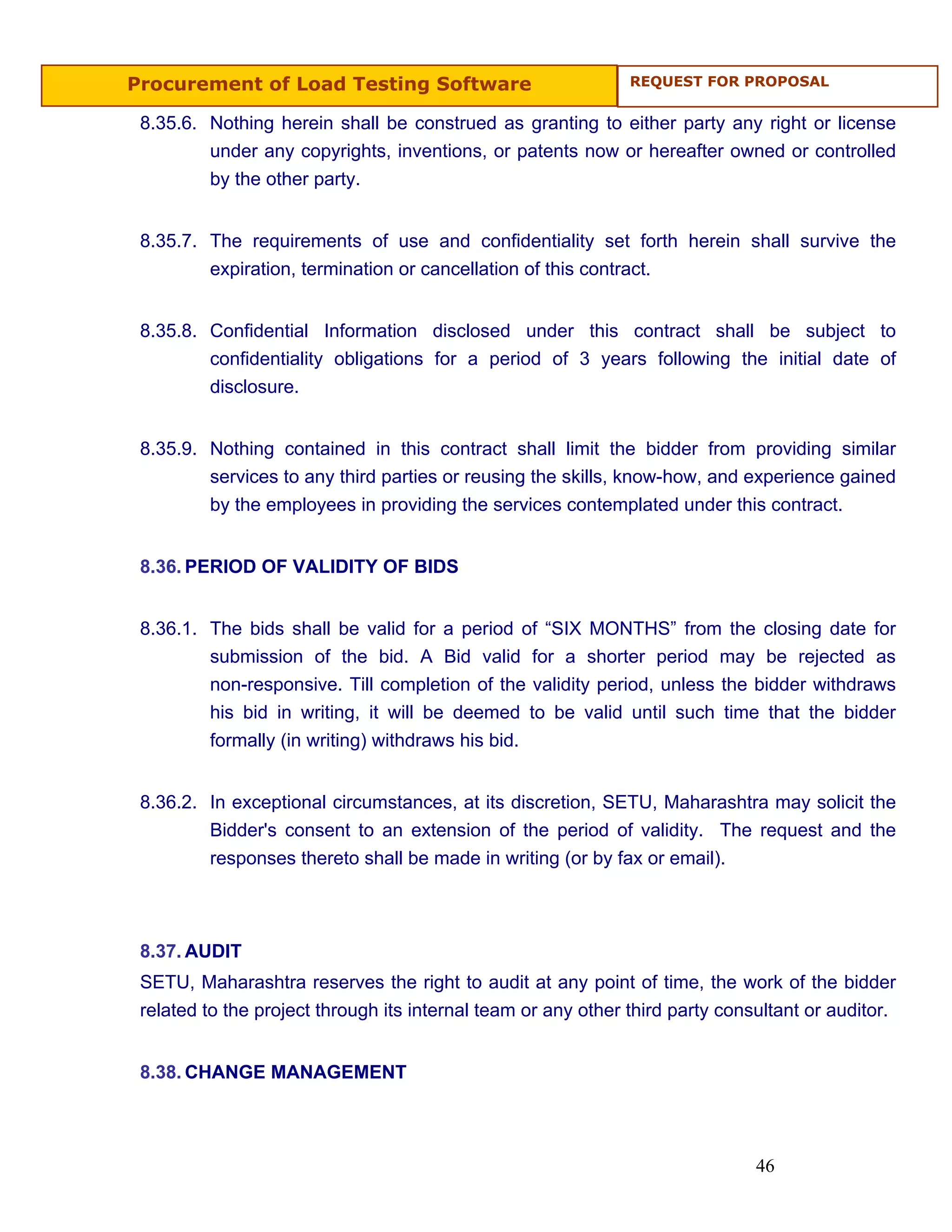 Procurement of Load Testing Software                           REQUEST FOR PROPOSAL


 8.35.6. Nothing herein shall be construed as granting to either party any right or license
         under any copyrights, inventions, or patents now or hereafter owned or controlled
         by the other party.


 8.35.7. The requirements of use and confidentiality set forth herein shall survive the
         expiration, termination or cancellation of this contract.


 8.35.8. Confidential Information disclosed under this contract shall be subject to
         confidentiality obligations for a period of 3 years following the initial date of
         disclosure.


 8.35.9. Nothing contained in this contract shall limit the bidder from providing similar
         services to any third parties or reusing the skills, know-how, and experience gained
         by the employees in providing the services contemplated under this contract.


 8.36. PERIOD OF VALIDITY OF BIDS


 8.36.1. The bids shall be valid for a period of “SIX MONTHS” from the closing date for
         submission of the bid. A Bid valid for a shorter period may be rejected as
         non-responsive. Till completion of the validity period, unless the bidder withdraws
         his bid in writing, it will be deemed to be valid until such time that the bidder
         formally (in writing) withdraws his bid.


 8.36.2. In exceptional circumstances, at its discretion, SETU, Maharashtra may solicit the
         Bidder's consent to an extension of the period of validity. The request and the
         responses thereto shall be made in writing (or by fax or email).



 8.37. AUDIT
 SETU, Maharashtra reserves the right to audit at any point of time, the work of the bidder
 related to the project through its internal team or any other third party consultant or auditor.


 8.38. CHANGE MANAGEMENT




                                                                               46
 