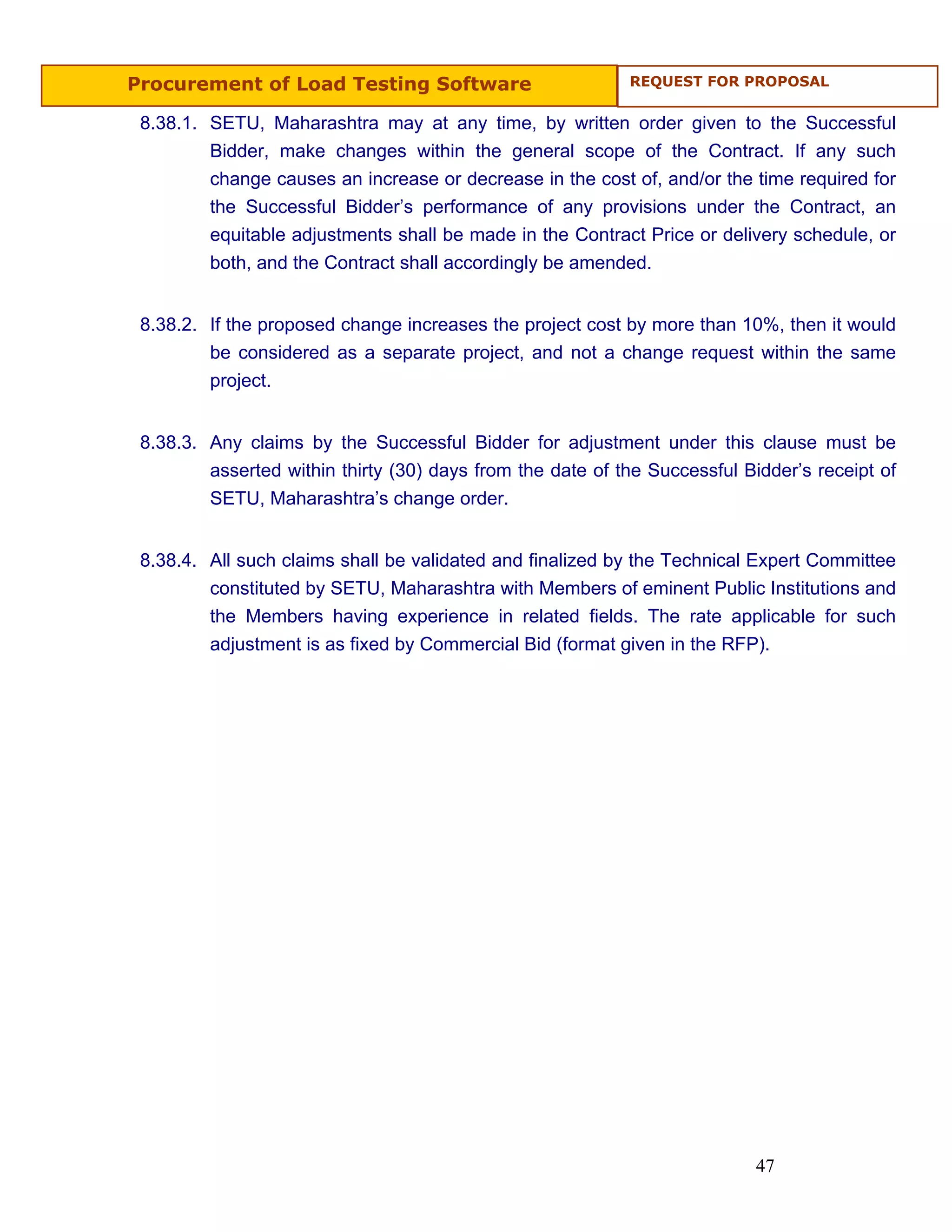 Procurement of Load Testing Software                        REQUEST FOR PROPOSAL


 8.38.1. SETU, Maharashtra may at any time, by written order given to the Successful
         Bidder, make changes within the general scope of the Contract. If any such
         change causes an increase or decrease in the cost of, and/or the time required for
         the Successful Bidder’s performance of any provisions under the Contract, an
         equitable adjustments shall be made in the Contract Price or delivery schedule, or
         both, and the Contract shall accordingly be amended.


 8.38.2. If the proposed change increases the project cost by more than 10%, then it would
         be considered as a separate project, and not a change request within the same
         project.


 8.38.3. Any claims by the Successful Bidder for adjustment under this clause must be
         asserted within thirty (30) days from the date of the Successful Bidder’s receipt of
         SETU, Maharashtra’s change order.


 8.38.4. All such claims shall be validated and finalized by the Technical Expert Committee
         constituted by SETU, Maharashtra with Members of eminent Public Institutions and
         the Members having experience in related fields. The rate applicable for such
         adjustment is as fixed by Commercial Bid (format given in the RFP).




                                                                           47
 
