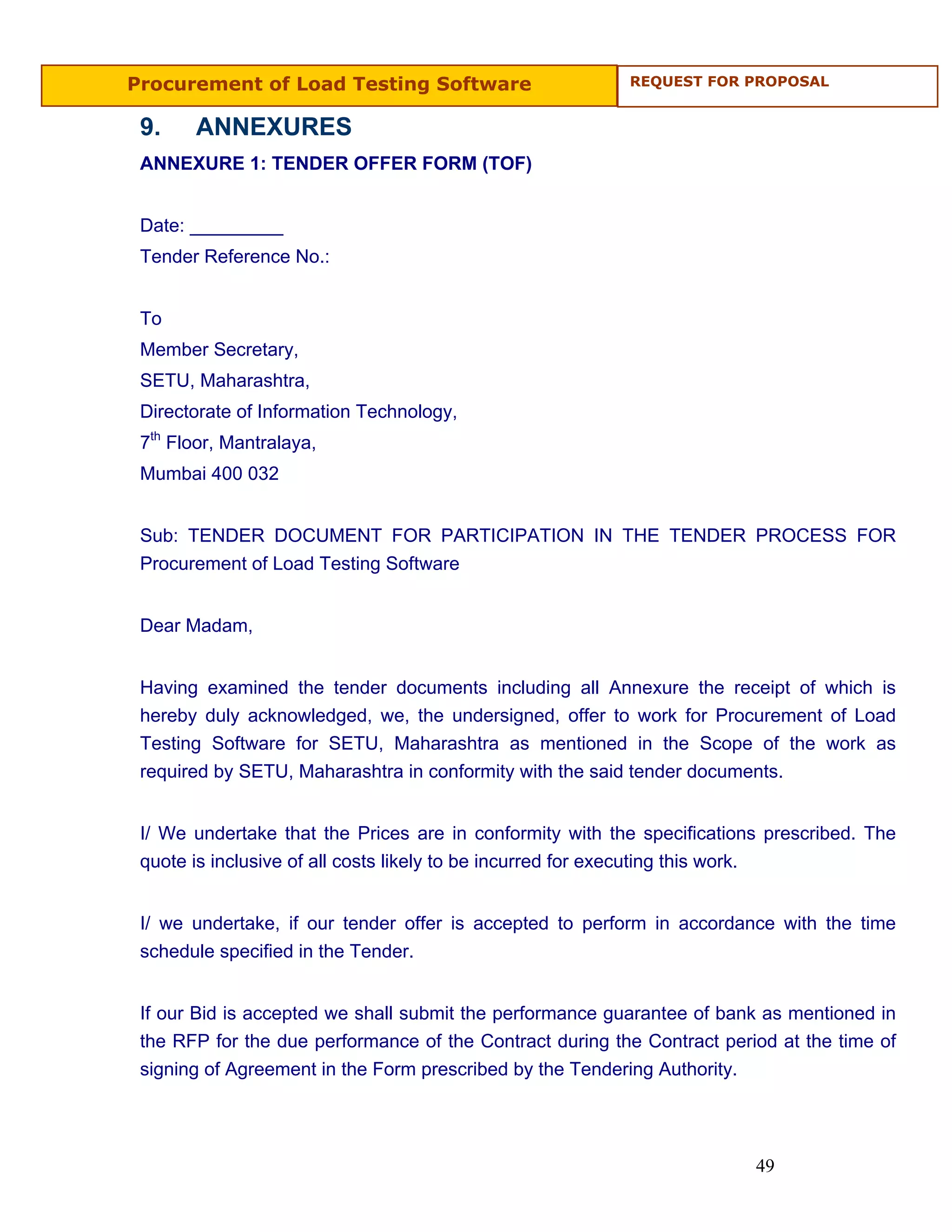 Procurement of Load Testing Software                      REQUEST FOR PROPOSAL


 9.    ANNEXURES
 ANNEXURE 1: TENDER OFFER FORM (TOF)


 Date: _________
 Tender Reference No.:


 To
 Member Secretary,
 SETU, Maharashtra,
 Directorate of Information Technology,
 7th Floor, Mantralaya,
 Mumbai 400 032


 Sub: TENDER DOCUMENT FOR PARTICIPATION IN THE TENDER PROCESS FOR
 Procurement of Load Testing Software


 Dear Madam,


 Having examined the tender documents including all Annexure the receipt of which is
 hereby duly acknowledged, we, the undersigned, offer to work for Procurement of Load
 Testing Software for SETU, Maharashtra as mentioned in the Scope of the work as
 required by SETU, Maharashtra in conformity with the said tender documents.


 I/ We undertake that the Prices are in conformity with the specifications prescribed. The
 quote is inclusive of all costs likely to be incurred for executing this work.


 I/ we undertake, if our tender offer is accepted to perform in accordance with the time
 schedule specified in the Tender.


 If our Bid is accepted we shall submit the performance guarantee of bank as mentioned in
 the RFP for the due performance of the Contract during the Contract period at the time of
 signing of Agreement in the Form prescribed by the Tendering Authority.




                                                                         49
 