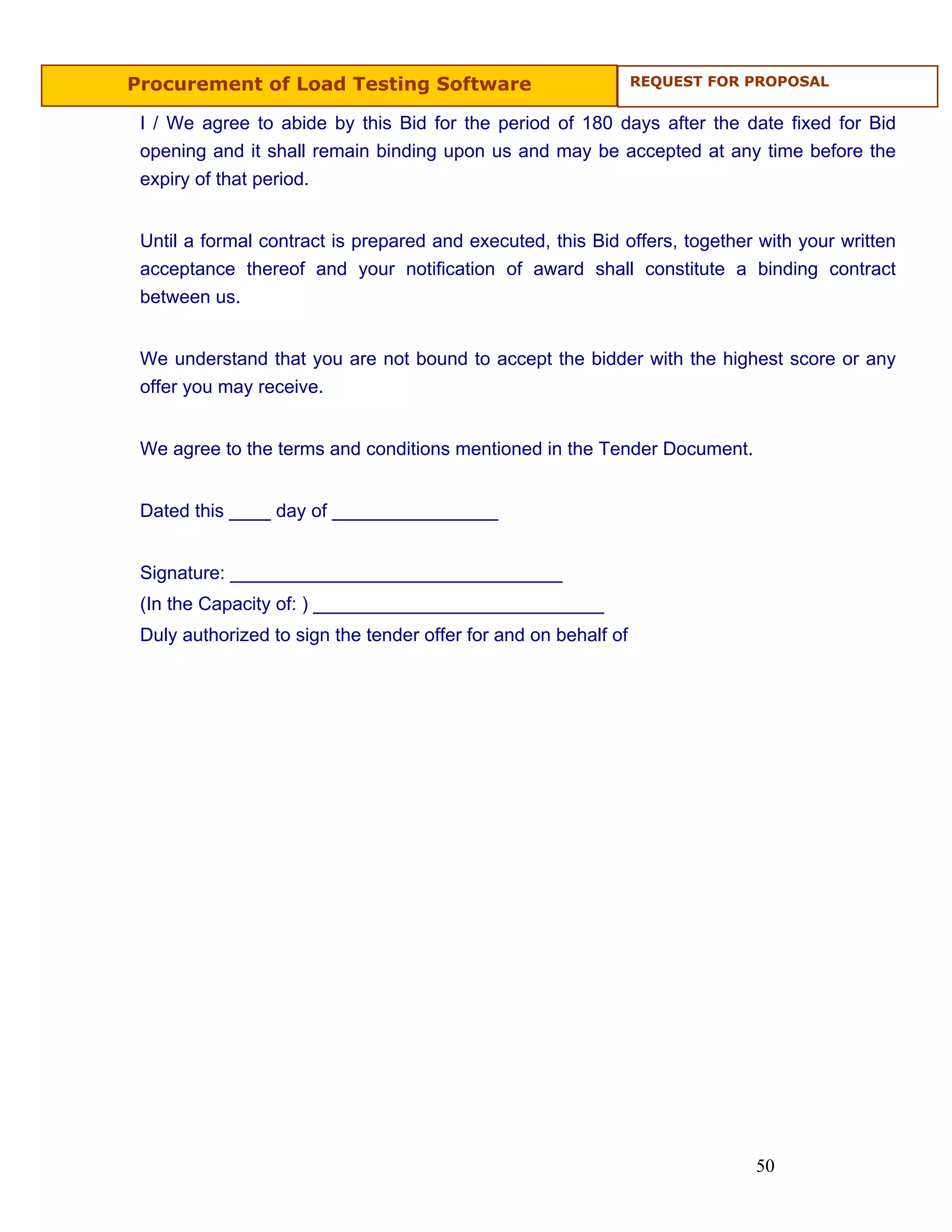 Procurement of Load Testing Software                             REQUEST FOR PROPOSAL


 I / We agree to abide by this Bid for the period of 180 days after the date fixed for Bid
 opening and it shall remain binding upon us and may be accepted at any time before the
 expiry of that period.


 Until a formal contract is prepared and executed, this Bid offers, together with your written
 acceptance thereof and your notification of award shall constitute a binding contract
 between us.


 We understand that you are not bound to accept the bidder with the highest score or any
 offer you may receive.


 We agree to the terms and conditions mentioned in the Tender Document.


 Dated this ____ day of ________________


 Signature: ________________________________
 (In the Capacity of: ) ____________________________
 Duly authorized to sign the tender offer for and on behalf of




                                                                             50
 