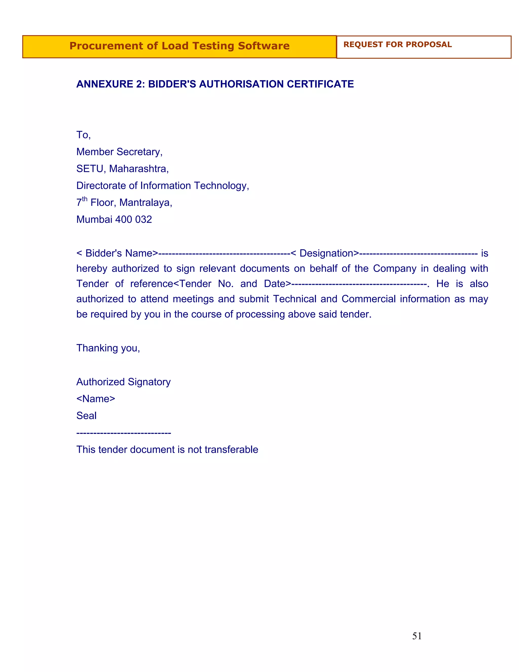 Procurement of Load Testing Software                                  REQUEST FOR PROPOSAL




 ANNEXURE 2: BIDDER'S AUTHORISATION CERTIFICATE



 To,
 Member Secretary,
 SETU, Maharashtra,
 Directorate of Information Technology,
 7th Floor, Mantralaya,
 Mumbai 400 032


 < Bidder's Name>---------------------------------------< Designation>----------------------------------- is
 hereby authorized to sign relevant documents on behalf of the Company in dealing with
 Tender of reference<Tender No. and Date>----------------------------------------. He is also
 authorized to attend meetings and submit Technical and Commercial information as may
 be required by you in the course of processing above said tender.


 Thanking you,


 Authorized Signatory
 <Name>
 Seal
 ----------------------------
 This tender document is not transferable




                                                                                        51
 