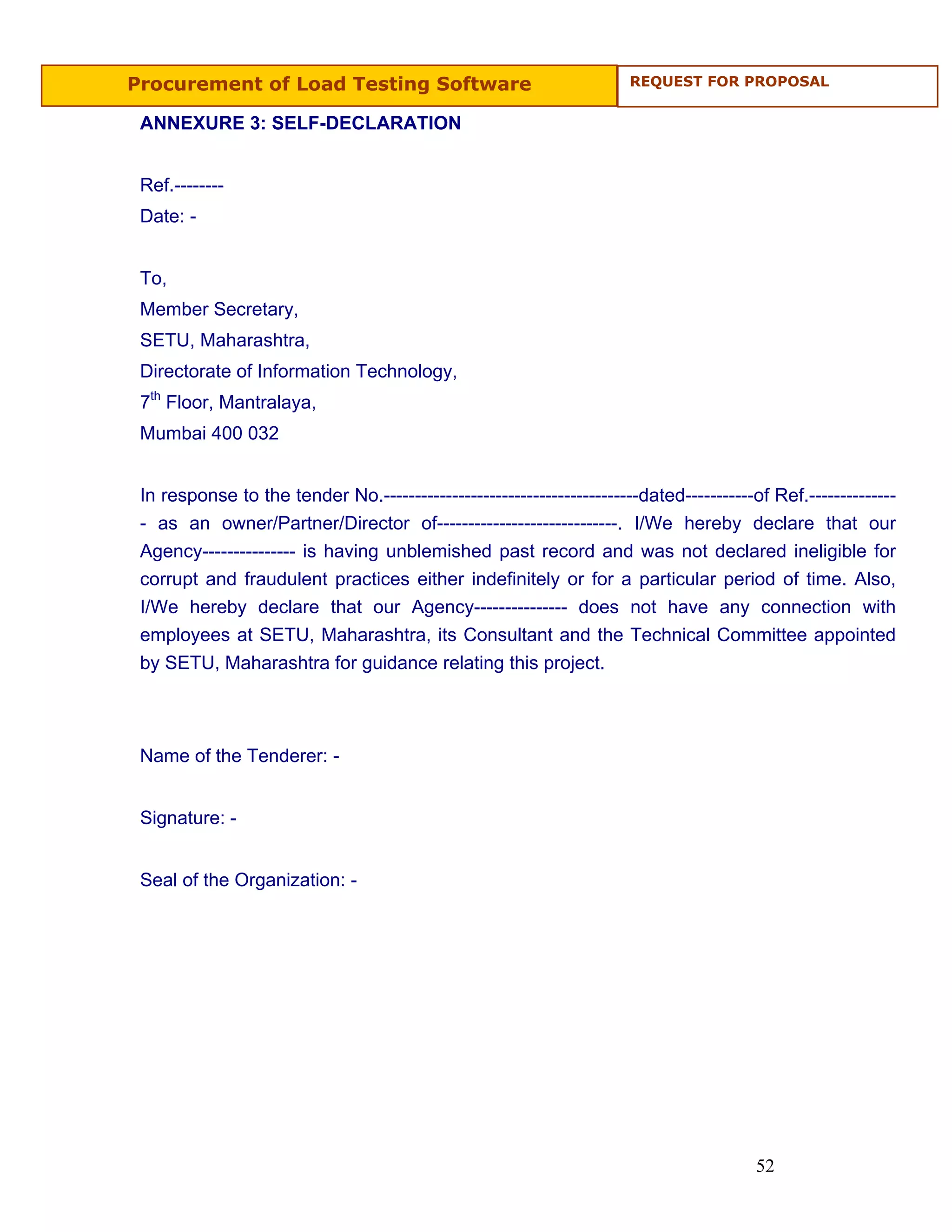 Procurement of Load Testing Software                                  REQUEST FOR PROPOSAL


 ANNEXURE 3: SELF-DECLARATION


 Ref.--------
 Date: -


 To,
 Member Secretary,
 SETU, Maharashtra,
 Directorate of Information Technology,
 7th Floor, Mantralaya,
 Mumbai 400 032


 In response to the tender No.-----------------------------------------dated-----------of Ref.--------------
 - as an owner/Partner/Director of-----------------------------. I/We hereby declare that our
 Agency--------------- is having unblemished past record and was not declared ineligible for
 corrupt and fraudulent practices either indefinitely or for a particular period of time. Also,
 I/We hereby declare that our Agency--------------- does not have any connection with
 employees at SETU, Maharashtra, its Consultant and the Technical Committee appointed
 by SETU, Maharashtra for guidance relating this project.



 Name of the Tenderer: -


 Signature: -


 Seal of the Organization: -




                                                                                        52
 