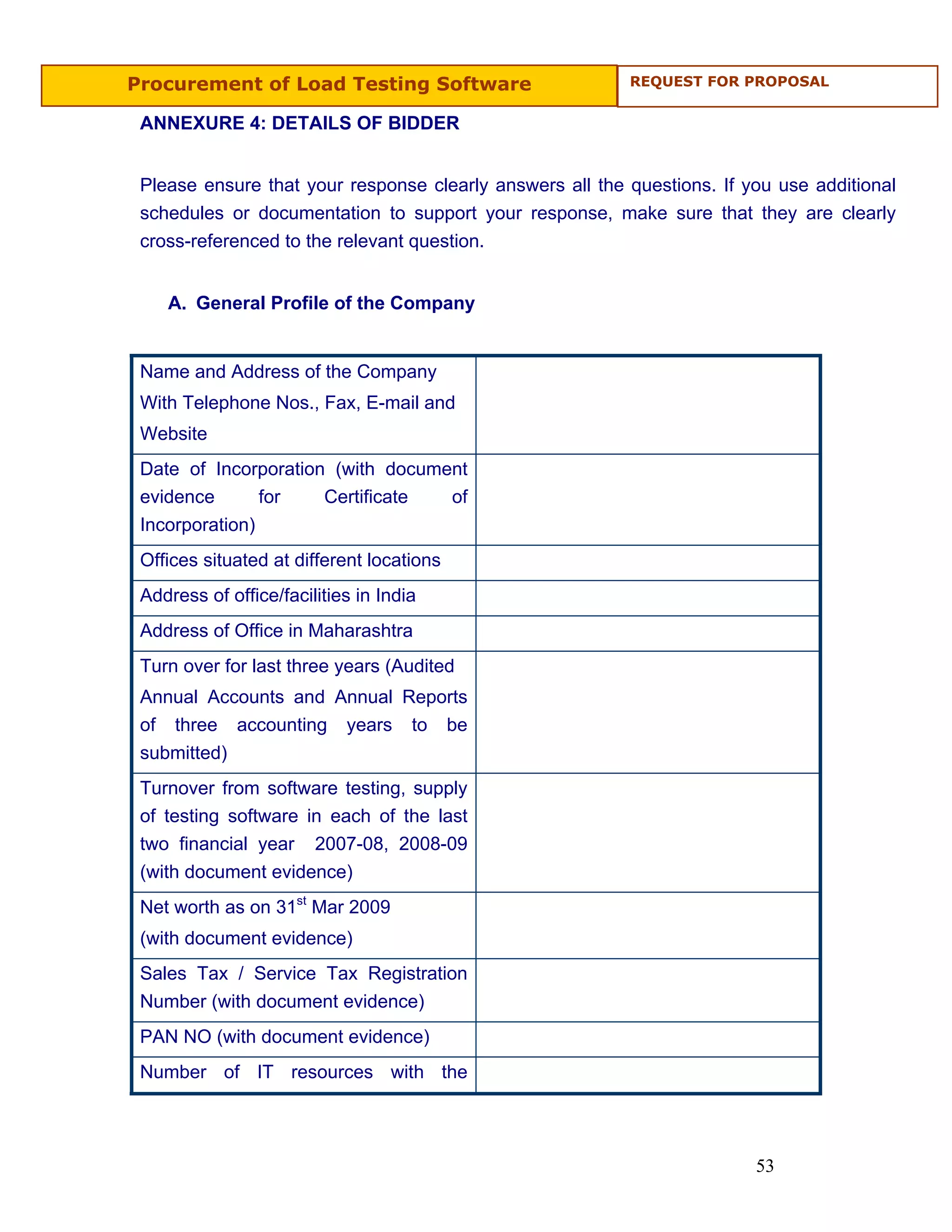 Procurement of Load Testing Software                      REQUEST FOR PROPOSAL


 ANNEXURE 4: DETAILS OF BIDDER


 Please ensure that your response clearly answers all the questions. If you use additional
 schedules or documentation to support your response, make sure that they are clearly
 cross-referenced to the relevant question.


    A. General Profile of the Company


 Name and Address of the Company
 With Telephone Nos., Fax, E-mail and
 Website
 Date of Incorporation (with document
 evidence       for   Certificate  of
 Incorporation)
 Offices situated at different locations
 Address of office/facilities in India
 Address of Office in Maharashtra
 Turn over for last three years (Audited
 Annual Accounts and Annual Reports
 of three accounting years to be
 submitted)
 Turnover from software testing, supply
 of testing software in each of the last
 two financial year 2007-08, 2008-09
 (with document evidence)
 Net worth as on 31st Mar 2009
 (with document evidence)
 Sales Tax / Service Tax Registration
 Number (with document evidence)
 PAN NO (with document evidence)
 Number of IT resources with the




                                                                         53
 