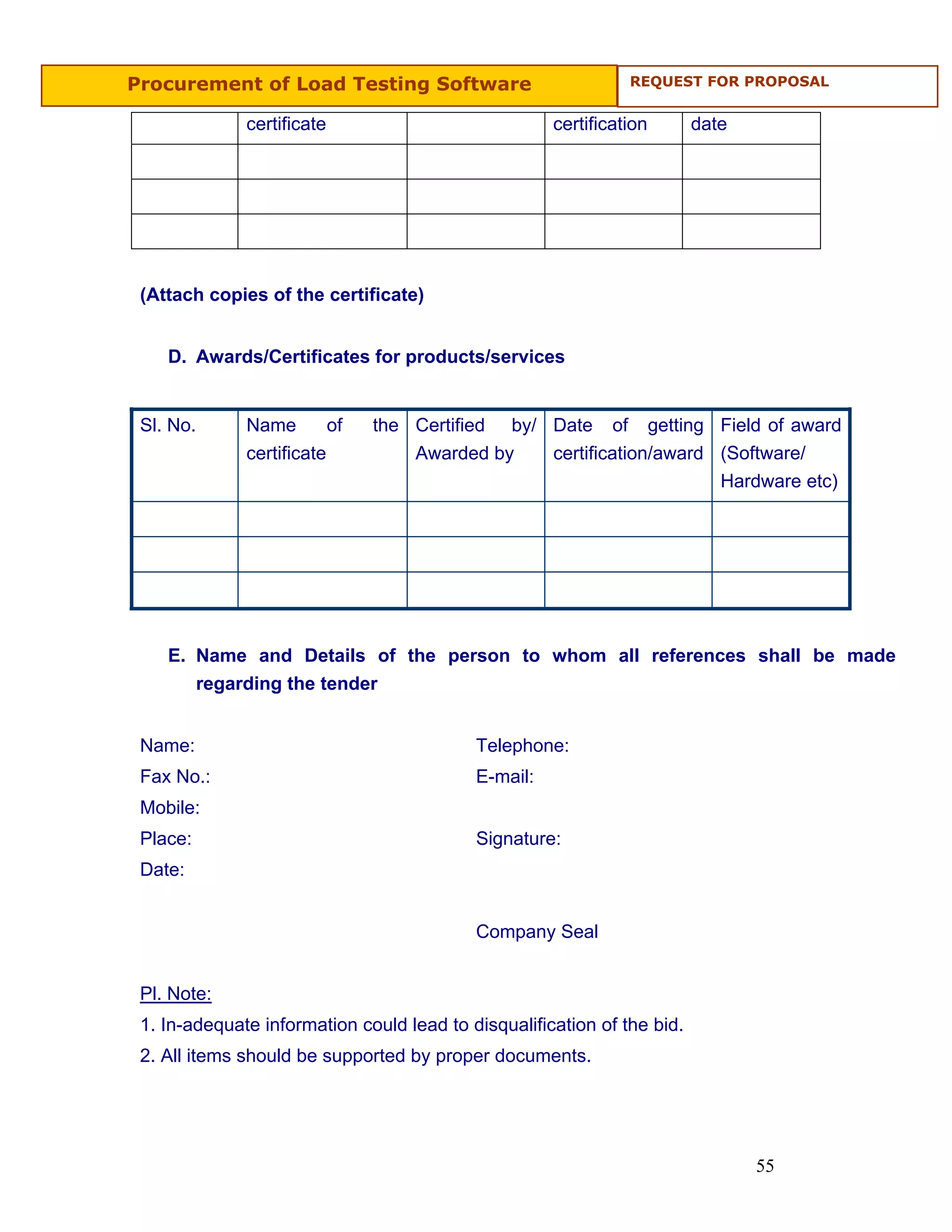 Procurement of Load Testing Software                               REQUEST FOR PROPOSAL


              certificate                             certification      date




 (Attach copies of the certificate)


    D. Awards/Certificates for products/services


 Sl. No.      Name          of   the Certified   by/ Date     of   getting Field of award
              certificate            Awarded by       certification/award (Software/
                                                                           Hardware etc)




    E. Name and Details of the person to whom all references shall be made
       regarding the tender


 Name:                                      Telephone:
 Fax No.:                                   E-mail:
 Mobile:
 Place:                                     Signature:
 Date:


                                            Company Seal


 Pl. Note:
 1. In-adequate information could lead to disqualification of the bid.
 2. All items should be supported by proper documents.




                                                                                55
 